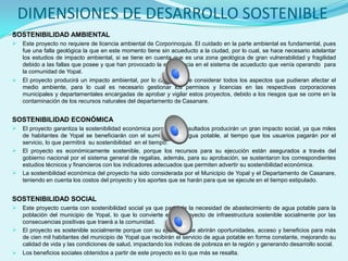 DIMENSIONES DE DESARROLLO SOSTENIBLE
SOSTENIBILIDAD AMBIENTAL
   Este proyecto no requiere de licencia ambiental de Corporinoquia. El cuidado en la parte ambiental es fundamental, pues
    fue una falla geológica la que en este momento tiene sin acueducto a la ciudad, por lo cual, se hace necesario adelantar
    los estudios de impacto ambiental, si se tiene en cuenta que es una zona geológica de gran vulnerabilidad y fragilidad
    debido a las fallas que posee y que han provocado la emergencia en el sistema de acueducto que venía operando para
    la comunidad de Yopal.
   El proyecto producirá un impacto ambiental, por lo cual se debe considerar todos los aspectos que pudieran afectar el
    medio ambiente, para lo cual es necesario gestionar los permisos y licencias en las respectivas corporaciones
    municipales y departamentales encargadas de aprobar y vigilar estos proyectos, debido a los riesgos que se corre en la
    contaminación de los recursos naturales del departamento de Casanare.


SOSTENIBILIDAD ECONÓMICA
   El proyecto garantiza la sostenibilidad económica porque sus resultados producirán un gran impacto social, ya que miles
    de habitantes de Yopal se beneficiarán con el suministro de agua potable, al tiempo que los usuarios pagarán por el
    servicio, lo que permitirá su sostenibilidad en el tiempo.
   El proyecto es económicamente sostenible, porque los recursos para su ejecución están asegurados a través del
    gobierno nacional por el sistema general de regalías, además, para su aprobación, se sustentaron los correspondientes
    estudios técnicos y financieros con los indicadores adecuados que permiten advertir su sostenibilidad económica.
   La sostenibilidad económica del proyecto ha sido considerada por el Municipio de Yopal y el Departamento de Casanare,
    teniendo en cuenta los costos del proyecto y los aportes que se harán para que se ejecute en el tiempo estipulado.


SOSTENIBILIDAD SOCIAL
   Este proyecto cuenta con sostenibilidad social ya que parte de la necesidad de abastecimiento de agua potable para la
    población del municipio de Yopal, lo que lo convierte en un proyecto de infraestructura sostenible socialmente por las
    consecuencias positivas que traerá a la comunidad.
   El proyecto es sostenible socialmente porque con su ejecución se abrirán oportunidades, acceso y beneficios para más
    de cien mil habitantes del municipio de Yopal que recibirán el servicio de agua potable en forma constante, mejorando su
    calidad de vida y las condiciones de salud, impactando los índices de pobreza en la región y generando desarrollo social.
   Los beneficios sociales obtenidos a partir de este proyecto es lo que más se resalta.
 