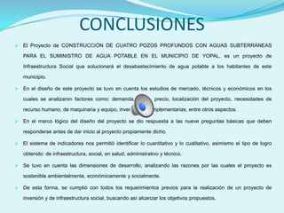 CONCLUSIONES
 El Proyecto de CONSTRUCCIÓN DE CUATRO POZOS PROFUNDOS CON AGUAS SUBTERRÁNEAS

   PARA EL SUMINISTRO DE AGUA POTABLE EN EL MUNICIPIO DE YOPAL, es un proyecto de

   Infraestructura Social que solucionará el desabastecimiento de agua potable a los habitantes de este

   municipio.

 En el diseño de este proyecto se tuvo en cuenta los estudios de mercado, técnicos y económicos en los

   cuales se analizaron factores como: demanda, oferta, precio, localización del proyecto, necesidades de

   recurso humano, de maquinaria y equipo, inversiones complementarias, entre otros aspectos.

 En el marco lógico del diseño del proyecto se dio respuesta a las nueve preguntas básicas que deben

   responderse antes de dar inicio al proyecto propiamente dicho.

 El sistema de indicadores nos permitió identificar lo cuantitativo y lo cualitativo, asimismo el tipo de logro

   obtenido: de infraestructura, social, en salud, administrativo y técnico.

 Se tuvo en cuenta las dimensiones de desarrollo, analizando las razones por las cuales el proyecto es

   sostenible ambientalmente, económicamente y socialmente.

 De esta forma, se cumplió con todos los requerimientos previos para la realización de un proyecto de

   inversión y de infraestructura social, buscando así alcanzar los objetivos propuestos.
 