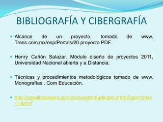BIBLIOGRAFÍA Y CIBERGRAFÍA
 Alcance    de    un     proyecto,    tomado     de    www.
  Tress.com.mx/esp/Portals/20 proyecto PDF.

 Henry Cañón Salazar. Módulo diseño de proyectos 2011,
  Universidad Nacional abierta y a Distancia.

 Técnicas y procedimientos metodológicos tomado de www.
  Monografías . Com Educación.

 http://yopalcasanare.gov.co/nuestromunicipio.shtml?apc=mIxx
  -1-&m=f
 