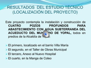 RESULTADOS DEL ESTUDIO TÉCNICO
   (LOCALIZACIÓN DEL PROYECTO)

Este proyecto contempla la instalación y construcción de
 CUATRO           POZOS        PROFUNDOS           PARA
 ABASTECIMIENTO CON AGUA SUBTERRANEA DEL
 ACUEDUCTO DEL MUNICIPIO DE YOPAL, todos en
 predios de la Alcaldía de Yopal:

 El primero, localizado en el barrio Villa María
 El segundo, en el Taller de Obras Municipal
 El tercero, Anexo al Nuevo Hospital
 El cuarto, en la Manga de Coleo
 