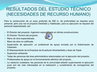 RESULTADOS DEL ESTUDIO TÉCNICO
  (NECESIDADES DE RECURSO HUMANO)
Para la construcción de un pozo profundo de 500 m. de profundidad se requiere poco
personal, pero una vez el proyecto Diseñado y Viabilizado, para su ejecución se requiere del
personal especializado, así:

 El Director del proyecto, Ingeniero especializado en dichas construcciones.
 El Director Técnico del proyecto.
 Mano de obra especializada.
 Mano de obra no calificada.
 Supervisión de ejecución: un profesional de apoyo enviado por la Gobernación de
  Casanare.
 El Representante de la Empresa de Acueducto Alcantarillado y Aseo de Yopal.
 Supervisor ambiental.
 Todas las personas del área administrativa relacionadas con la ejecución del proyecto.
 Profesionales de apoyo en el funcionamiento eléctrico del proyecto.
 La veeduría ciudadana: las personas de la comunidad estarán supervisando la ejecución
  pues son las más interesadas en la realización y cumplimiento de cronogramas del
  proyecto.
 