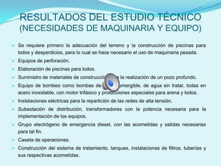 RESULTADOS DEL ESTUDIO TÉCNICO
   (NECESIDADES DE MAQUINARIA Y EQUIPO)
 Se requiere primero la adecuación del terreno y la construcción de piscinas para
   lodos y desperdicios, para lo cual se hace necesario el uso de maquinaria pesada.
 Equipos de perforación.
 Elaboración de piscinas para lodos.
 Suministro de materiales de construcción para la realización de un pozo profundo.
 Equipo de bombeo como bombas de agua sumergible, de agua sin tratar, todas en
   acero inoxidable, con motor trifásico y protecciones especiales para arena y lodos.
 Instalaciones eléctricas para la repartición de las redes de alta tensión.
 Subestación de distribución, transformadores con la potencia necesaria para la
   implementación de los equipos.
 Grupo electrógeno de emergencia diesel, con las acometidas y salidas necesarias
   para tal fin.
 Caseta de operaciones.
 Construcción del sistema de tratamiento, tanques, instalaciones de filtros, tuberías y
   sus respectivas acometidas.
 