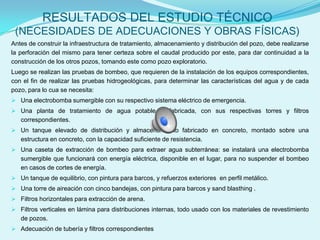 RESULTADOS DEL ESTUDIO TÉCNICO
 (NECESIDADES DE ADECUACIONES Y OBRAS FÍSICAS)
Antes de construir la infraestructura de tratamiento, almacenamiento y distribución del pozo, debe realizarse
la perforación del mismo para tener certeza sobre el caudal producido por este, para dar continuidad a la
construcción de los otros pozos, tomando este como pozo exploratorio.
Luego se realizan las pruebas de bombeo, que requieren de la instalación de los equipos correspondientes,
con el fin de realizar las pruebas hidrogeológicas, para determinar las características del agua y de cada
pozo, para lo cua se necesita:
 Una electrobomba sumergible con su respectivo sistema eléctrico de emergencia.
 Una planta de tratamiento de agua potable prefabricada, con sus respectivas torres y filtros
   correspondientes.
 Un tanque elevado de distribución y almacenamiento fabricado en concreto, montado sobre una
   estructura en concreto, con la capacidad suficiente de resistencia.
 Una caseta de extracción de bombeo para extraer agua subterránea: se instalará una electrobomba
   sumergible que funcionará con energía eléctrica, disponible en el lugar, para no suspender el bombeo
   en casos de cortes de energía.
 Un tanque de equilibrio, con pintura para barcos, y refuerzos exteriores en perfil metálico.
 Una torre de aireación con cinco bandejas, con pintura para barcos y sand blasthing .
 Filtros horizontales para extracción de arena.
 Filtros verticales en lámina para distribuciones internas, todo usado con los materiales de revestimiento
   de pozos.
 Adecuación de tubería y filtros correspondientes
 