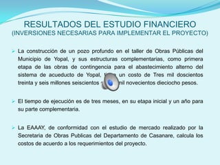 RESULTADOS DEL ESTUDIO FINANCIERO
(INVERSIONES NECESARIAS PARA IMPLEMENTAR EL PROYECTO)

 La construcción de un pozo profundo en el taller de Obras Públicas del
  Municipio de Yopal, y sus estructuras complementarias, como primera
  etapa de las obras de contingencia para el abastecimiento alterno del
  sistema de acueducto de Yopal, tiene un costo de Tres mil doscientos
  treinta y seis millones seiscientos cuatro mil novecientos dieciocho pesos.


 El tiempo de ejecución es de tres meses, en su etapa inicial y un año para
  su parte complementaria.


 La EAAAY, de conformidad con el estudio de mercado realizado por la
  Secretaria de Obras Publicas del Departamento de Casanare, calcula los
  costos de acuerdo a los requerimientos del proyecto.
 