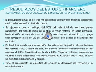 RESULTADOS DEL ESTUDIO FINANCIERO
  (ESTIMACIÓN DE COSTOS, GASTOS E INGRESOS PARA EL PRIMER AÑO)

 El presupuesto anual es de Tres mil doscientos treinta y seis millones seiscientos
  cuatro mil novecientos dieciocho pesos.
 Se ejecutará, con un anticipo del 50% del valor total del contrato, previa
  suscripción del acta de inicio de la obra, el valor restante en actas parciales,
  hasta el 40% del valor del contrato, previa amortización del anticipo y un pago
  final correspondiente al 10% del valor del contrato, con el acta de liquidación del
  contrato.
 Se tendrá en cuenta para la ejecución: La estimación de gastos, el cumplimiento
  del contrato 10%. Calidad del bien, del servicio, correcto funcionamiento de los
  equipos el 20%. Estabilidad de la obra 20%. Pago de salarios, prestaciones
  sociales o indemnizaciones 5%. Responsabilidad extracontractual 10%. El 35%
  se ejecutará en maquinaria y equipo.
 Todo el presupuesto se ejecutará de acuerdo al desarrollo del proyecto y lo
  establecido en él.
 