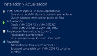 Instalación y Actualización
VMM Server soporta HA (Alta Disponibilidad)
El servidor de VMM ahora se puede implementar en
Clúster evitando tener solo un punto de falla.
Actualización
Desde VMM 2008 R2 a VMM 2012 RC
Desde VMM 2012 RC a VMM 2012 RTM
Propiedades Personalizadas (custom)
Propiedades Nombre/Valor
No es necesario usar Custom1…Custom10
Powershell
Administración total con Powershell 2.0
Backward compatible con VMM 2008 R2 scripting
interface
 