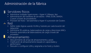 Administración de la fábrica
Servidores físicos
• Administrar múltiples hypervisores – Hyper-V, VMware, Xen
• Administración del hardware de servidores – IPMI, DCMI, SMASH,
Custom a través de proveedores
• Provisión de Hosts – de baremetal a Hyper-V a provisión de Clusters
Red
• Definir redes lógicas usando VLANs y Subnets por cada locación del
datacenter
• Administrar IPs estáticas, balanceadores de carga y direcciones MACs
• Provisión automática de balanceadores de carga a través del
proveedor.
Almacenamiento
• Descubrimiento de arrays de almacenamiento y pools
• Clasificación de almacenamiento basado en capacidades y
performance
• Descubrir o configurar LUNs y asignarlas a los hosts y clusters
 