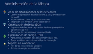 Administración de la fábrica
Adm. de actualizaciones de los servidores
• Control de operaciones de actualizaciones (Scan y remediación on-
demand )
• Actualización de cluster Hyper-V automatizado
• Integración con Windows Server Update Server
Optimización dinámica (DO)
• Esquemas de balanceo de carga a nivel de cluster para optimizar
performance de VMs
• Aprovechar live migration para mover workloads
Optimización de energía. (PO)
• Aprovecha live migration para colocar más VMs por host.
• Apaga servidores para optimizar utilización de energía.
Mejoras en la ubicación
• Más de 100 validaciones de ubicación
• Soporte para reglas personalizadas.
 