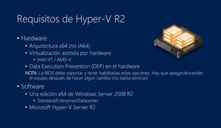 Requisitos de Hyper-V R2
• Hardware
• Arquitectura x64 (no IA64)
• Virtualización asistida por hardware
• Intel-VT / AMD-V
• Data Execution Prevention (DEP) en el hardware
NOTA: La BIOS debe soportar y tener habilitadas estas opciones. Hay que apagar/encender
el equipo después de hacer algún cambio (no basta reiniciar)
• Software
• Una edición x64 de Windows Server 2008 R2
• Standard/Enterprise/Datacenter
• Microsoft Hyper-V Server R2
 