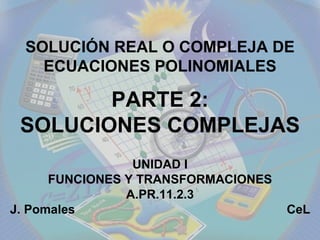 UNIDAD I FUNCIONES Y TRANSFORMACIONES A.PR.11.2.3 J. Pomales  CeL SOLUCIÓN REAL O COMPLEJA DE ECUACIONES POLINOMIALES PARTE 2: SOLUCIONES COMPLEJAS 