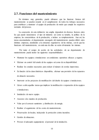 10
2.7. Funciones del mantenimiento
En términos muy generales, puede afirmarse que las funcione básicas del
mantenimiento se pueden resumir en el cumplimiento de todos los trabajos necesarios
para establecer y mantener el equipo de producción de modo que cumpla los requisitos
normales del proceso.
La concreción de esta definición tan amplia dependerá de diversos factores entre
los que puede mencionarse el tipo de industria así como su tamaño, la política de la
empresa, las características de la producción, e incluso su remplazamiento. Aun así, las
tareas encomendadas al departamento encargado del mantenimiento pueden diferir entre
distintas empresas, atendiendo a la estructura organizativa de las mismas, con lo que las
funciones del mantenimiento, en cada una de ellas no serán obviamente las mismas.
Por tanto el campo de acción de las actividades de un departamento de
mantenimiento puede incluir las siguientes responsabilidades:
 Mantener los equipos e instalaciones en condiciones operativas eficaces y seguras.
 Efectuar un control del estado de los equipos así como de su disponibilidad.
 Realizar los estudios necesarios para reducir el número de averías imprevistas.
 En función de los datos históricos disponibles, efectuar una previsión de los repuestos
de almacén necesarios.
 Intervenir en los proyectos de modificación del diseño de equipos e instalaciones.
 Llevar a cabo aquellas tareas que implican la modificación o reparación de los equipos
o instalaciones.
 Instalación de nuevo equipo.
 Asesorar a los mandos de producción.
 Velar por el correcto suministro y distribución de energía.
 Realizar el seguimiento de los costes de mantenimiento.
 Preservación de locales, incluyendo la protección contra incendios.
 Gestión de almacenes.
 Proveer el adecuado equipamiento al personal de la instalación.
 