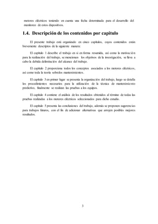 3
motores eléctricos teniendo en cuenta una fecha determinada para el desarrollo del
monitoreo de estos dispositivos.
1.4. Descripción de los contenidos por capitulo
El presente trabajo está organizado en cinco capítulos, cuyos contenidos están
brevemente descriptos de la siguiente manera:
El capítulo 1 describe el trabajo en si en forma resumida, así como la motivación
para la realización del trabajo, se mencionan los objetivos de la investigación, se lleva a
cabo la debida delimitación del alcance del trabajo.
El capítulo 2 proporciona todos los conceptos asociados a los motores eléctricos,
así como toda la teoría sobrelos mantenimientos.
El capítulo 3 en primer lugar se presenta la organización del trabajo, luego se detalla
los procedimientos necesarios para la utilización de la técnica de mantenimiento
predictivo, finalmente se realizan las pruebas a los equipos.
El capítulo 4 contiene el análisis de los resultados obtenidos al término de todas las
pruebas realizadas a los motores eléctricos seleccionados para dicho estudio.
El capítulo 5 presenta las conclusiones del trabajo, además se proponen sugerencias
para trabajos futuros, con el fin de adicionar alternativas que arrojen posibles mejores
resultados.
 