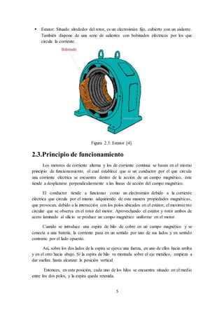 5
 Estator: Situado alrededor del rotor, es un electroimán fijo, cubierto con un aislante.
También dispone de una serie de salientes con bobinados eléctricos por los que
circula la corriente.
Figura 2.3: Estator [4].
2.3.Principio de funcionamiento
Los motores de corriente alterna y los de corriente continua se basan en el mismo
principio de funcionamiento, el cual establece que si un conductor por el que circula
una corriente eléctrica se encuentra dentro de la acción de un campo magnético, éste
tiende a desplazarse perpendicularmente a las líneas de acción del campo magnético.
El conductor tiende a funcionar como un electroimán debido a la corriente
eléctrica que circula por el mismo adquiriendo de esta manera propiedades magnéticas,
que provocan, debido a la interacción con los polos ubicados en el estátor, el movimiento
circular que se observa en el rotor del motor. Aprovechando el estator y rotor ambos de
acero laminado al silicio se produce un campo magnético uniforme en el motor.
Cuando se introduce una espira de hilo de cobre en un campo magnético y se
conecta a una batería, la corriente pasa en un sentido por uno de sus lados y en sentido
contrario por el lado opuesto.
Así, sobre los dos lados de la espira se ejerce una fuerza, en uno de ellos hacia arriba
y en el otro hacia abajo. Sí la espira de hilo va montada sobre el eje metálico, empieza a
dar vueltas hasta alcanzar la posición vertical.
Entonces, en esta posición, cada uno de los hilos se encuentra situado en el medio
entre los dos polos, y la espira queda retenida.
 
