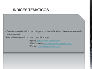  Son temas ordenados por categoría, orden alfabetito, diferentes temas de
  interés social
 Los índices temáticos mas conocidos son:
                       *Yahoo http://www.yahoo.com
                       * WebCrawler http://www.webcrawler.com
                      * Excite http://www.excite.com
 