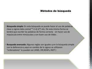 Búsqueda simple: En esta búsqueda se puede hacer el uso de palabras
  clave o signos tales como(“”) (+)(-)(*) etc. De esta misma forma se
  tendrá que escribir las palabras de forma correcta sin hacer uso de
  mayúscula entre minúsculas y con buen uso de tildes .



 Busqueda avanzada: Algunas reglas son iguales q en la búsqueda simple
  con la deferencia q aquí en cambio de lo signos se utilizaran
  “ordenadores” lo pueden ser (AND, OR,NEAR y NOT )
 