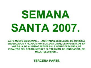 SEMANA
  SANTA 2007.
LA FE MUEVE MONTAÑAS… …MONTAÑAS DE BILLETE, DE TURISTAS
ENDEUDADOS Y PICADOS POR LOS ZANCUDOS, DE INFLUENCIAS EN
   VOZ BAJA, DE ALIANZAS MIENTRAS LA GENTE DESCANSA, DE
INCAUTOS DEL DESAHUMERIO Y EL TALISMÁN, DE IGNORANCIA, DE
                     MALA TELEVISIÓN…



                   TERCERA PARTE.
 
