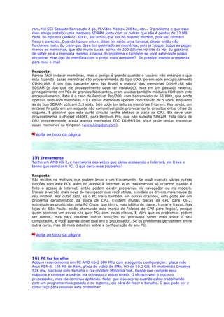 ram, Hd SCI Seagate Barracuda 4 gb, Pl.Vídeo Matrox 2064w, etc... O problema e que esse
meu amigo instalou uma memória SDRAM junto com as outras que são 4 pentes de 32 MB
cada, do tipo ECC(4Mx72) 60DD, ele achou que era do mesmo modelo, pois seu formato
físico é parecido. Quando ligou o micro, disse ter saído uma fumaça, desde então não
funcionou mais. Eu creio que deve ter queimado as memórias, pois já troquei todas as peças
menos as memórias, que são muito caras, acima de 200 dólares no site da Hp. Eu gostaria
de saber se é a memória mesmo a causa do problema e também se você sabe onde posso
encontrar esse tipo de memória com o preço mais acessível? Se possível mande a resposta
para meu e-mail

Resposta:
Parece fácil instalar memórias, mas o perigo é grande quando o usuário não entende o que
está fazendo. Essas memórias são provavelmente do tipo EDO, porém com encapsulamento
DIMM/168. É um tipo bastante raro. No Brasil a maioria das memórias DIMM/168 são
SDRAM (o tipo que ele provavelmente deve ter instalado), mas em um passado recente,
principalmente em PCs de grandes fabricantes, eram usados também módulos EDO com este
encapsulamento. Este é o caso do Pentium Pro/200, com barramento de 66 MHz, que ainda
operava bem com memórias EDO. Essas memórias operam com tensão de 5 volts, enquanto
as do tipo SDRAM utilizam 3,3 volts. Isto pode ter feito as memórias fritarem. Pior ainda, um
encaixe forçado em um soquete não compatível pode provocar curto circuitos entre tilhas do
soquete. É possível que este curto circuito tenha afetado a placa de CPU. Ela deve usar
provavelmente o chipset i440FX, para Pentium Pro, que não suporta SDRAM. Esta placa de
CPU provavelmente aceita apenas memórias EDO DIMM/168. Você pode tentar encontrar
essas memórias na Kingston (www.kingston.com).

  Volta ao topo da página




15) Travamento
Tenho um AMD K6-2, e na maioria das vezes que estou acessando a Internet, ele trava e
tenho que reiniciar o PC. O que seria esse problema?

Resposta:
São muitos os motivos que podem levar a um travamento. Se você executa várias outras
funções com este PCs, além do acesso à Internet, e os travamentos só ocorrem quando é
feito o acesso à Internet, então podem existir problemas no navegador ou no modem.
Instale a versão mais nova do navegador que você utiliza, e instale os drivers mais novos do
seu modem. Por outro lado, se o PC trava também em outras ocasiões, este pode ser um
problema característico da placa de CPU. Existem muitas placas de CPU para K6-2,
sobretudo as produzidas pela PC Chips, que têm o mau hábito de travar, travar e travar. Nas
lojas de São Paulo, estão chamando esta marca de “placas de CPU para leigos”, porque
quem conhece um pouco não quer PCs com essas placas. É claro que os problemas podem
ser outros, mas para detalhar outras soluções eu precisaria saber mais sobre o seu
computador, e você apenas disse qual era o processador. Se os problemas persistirem envie
outra carta, mas dê mais detalhes sobre a configuração do seu PC.

  Volta ao topo da página




16) PC faz barulho
Adquiri recentemente um PC AMD K6-2 500 Mhz com a seguinte configuração: placa mãe
Asus P5A-B, 128 Mb de Ram, placa de vídeo de 8Mb, HD de 10.2 GB, kit multimídia Creative
52X mx, placa de som Yamaha e fax-modem Motorola 56K. Desde que comprei essa
máquina e comecei a usá-la, ela começou a apitar direto. O técnico veio e trocou o
processador, mas ela continua apitando. Notei que isso ocorre quando estou trabalhando
com um programa mais pesado e de repente, ela pára de fazer o barulho. O que pode ser e
como faço para resolver este problema?
 