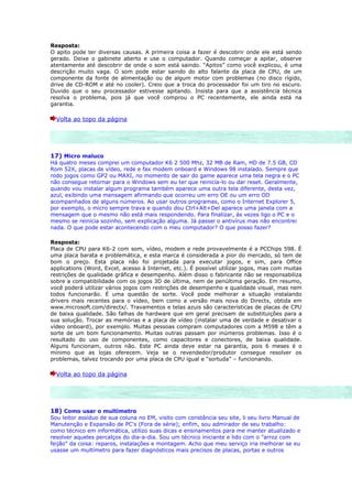 Resposta:
O apito pode ter diversas causas. A primeira coisa a fazer é descobrir onde ele está sendo
gerado. Deixe o gabinete aberto e use o computador. Quando começar a apitar, observe
atentamente até descobrir de onde o som está saindo. “Apitos” como você explicou, é uma
descrição muito vaga. O som pode estar saindo do alto falante da placa de CPU, de um
componente da fonte de alimentação ou de algum motor com problemas (no disco rígido,
drive de CD-ROM e até no cooler). Creio que a troca do processador foi um tiro no escuro.
Duvido que o seu processador estivesse apitando. Insista para que a assistência técnica
resolva o problema, pois já que você comprou o PC recentemente, ele ainda está na
garantia.

  Volta ao topo da página




17) Micro maluco
Há quatro meses comprei um computador K6 2 500 Mhz, 32 MB de Ram, HD de 7.5 GB, CD
Rom 52X, placas de vídeo, rede e fax modem onboard e Windows 98 instalado. Sempre que
rodo jogos como GP2 ou MAXI, no momento de sair do game aparece uma tela negra e o PC
não consegue retornar para o Windows sem eu ter que reinicía-lo ou dar reset. Geralmente,
quando vou instalar algum programa também aparece uma outra tela diferente, desta vez,
azul, exibindo uma mensagem afirmando que ocorreu um erro OE ou um erro OD
acompanhados de alguns números. Ao usar outros programas, como o Internet Explorer 5,
por exemplo, o micro sempre trava e quando dou Ctrl+Alt+Del aparece uma janela com a
mensagem que o mesmo não está mais respondendo. Para finalizar, ás vezes ligo o PC e o
mesmo se reinicia sozinho, sem explicação alguma. Já passei o antivírus mas não encontrei
nada. O que pode estar acontecendo com o meu computador? O que posso fazer?

Resposta:
Placa de CPU para K6-2 com som, vídeo, modem e rede provavelmente é a PCChips 598. É
uma placa barata e problemática, e esta marca é considerada a pior do mercado, só tem de
bom o preço. Esta placa não foi projetada para executar jogos, e sim, para Office
applications (Word, Excel, acesso à Internet, etc.). É possível utilizar jogos, mas com muitas
restrições de qualidade gráfica e desempenho. Além disso o fabricante não se responsabiliza
sobre a compatibilidade com os jogos 3D de última, nem de penúltima geração. Em resumo,
você poderá utilizar vários jogos com restrições de desempenho e qualidade visual, mas nem
todos funcionarão. É uma questão de sorte. Você pode melhorar a situação instalando
drivers mais recentes para o vídeo, bem como a versão mais nova do Directx, obtida em
www.microsoft.com/directx/. Travamentos e telas azuis são características de placas de CPU
de baixa qualidade. São falhas de hardware que em geral precisam de substituições para a
sua solução. Trocar as memórias e a placa de vídeo (instalar uma de verdade e desativar o
vídeo onboard), por exemplo. Muitas pessoas compram computadores com a M598 e têm a
sorte de um bom funcionamento. Muitas outras passam por inúmeros problemas. Isso é o
resultado do uso de componentes, como capacitores e conectores, de baixa qualidade.
Alguns funcionam, outros não. Este PC ainda deve estar na garantia, pois 6 meses é o
mínimo que as lojas oferecem. Veja se o revendedor/produtor consegue resolver os
problemas, talvez trocando por uma placa de CPU igual e “sortuda” – funcionando.

  Volta ao topo da página




18) Como usar o multímetro
Sou leitor assíduo de sua coluna no EM, visito com constância seu site, li seu livro Manual de
Manutenção e Expansão de PC's (Fora de série); enfim, sou admirador de seu trabalho:
como técnico em informática, utilizo suas dicas e ensinamentos para me manter atualizado e
resolver aqueles percalços do dia-a-dia. Sou um técnico iniciante e lido com o "arroz com
feijão" da coisa: reparos, instalações e montagem. Acho que meu serviço iria melhorar se eu
usasse um multímetro para fazer diagnósticos mais precisos de placas, portas e outros
 