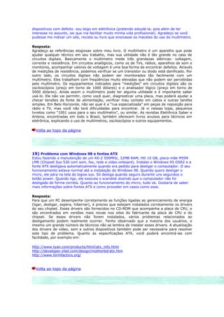 dispositivos com defeito: sou leigo em eletrônica (pretendo estudá-la; pois além de ter
interesse no assunto, sei que iria facilitar muito minha vida profissional). Agradeço se você
pudesse me indicar um site, revista ou livro que ensinasse os macetes do uso do multímetro.

Resposta:
Agradeço as referências elogiosas sobre meu livro. O multímetro é um aparelho que pode
ajudar qualquer técnico em seu trabalho, mas sua utilidade não é tão grande no caso de
circuitos digitais. Basicamente o multímetro mede três grandezas elétricas: voltagem,
corrente e resistência. Em circuitos analógicos, como os de TVs, rádios, aparelhos de som e
monitores, acompanhar valores de voltagem é uma boa forma de encontrar defeitos. Através
de medições de resistência, podemos verificar se um transistor ou diodo está danificado. Por
outro lado, os circuitos digitais não podem ser monitorados tão facilmente com um
multímetro. Eles trabalham com freqüências muito elevadas que não podem ser percebidas
pelo multímetro. Os equipamentos indicados para “medições” em circuitos digitais são os
osciloscópios (preço em torno de 1000 dólares) e o analisador lógico (preço em torno de
5000 dólares). Ainda assim o multímetro pode ter alguma utilidade e é importante saber
usá-lo. Ele não vai permitir, como você quer, diagnosticar uma placa, mas poderá ajudar a
checar tensões da fonte de alimentação, verificar mau contato em cabos e outras tarefas
simples. Em Belo Horizonte, não sei qual é a “rua especializada” em peças de reposição para
rádio e TV, mas você não terá dificuldades para encontrar. Já vi nessas lojas, pequenos
livretos como “1001 usos para o seu multímetro”, ou similar. As revistas Eletrônica Saber e
Antena, encontradas em todo o Brasil, também oferecem livros avulsos para técnicos em
eletrônica, explicando o uso de multímetros, osciloscópios e outros equipamentos.

  Volta ao topo da página




19) Problema com Windows 98 e fontes ATX
Estou fazendo a manutenção de um K6-2 500MHz, 32MB RAM, HD 10 GB, placa-mãe M599
LMR (Chipset Sys 530 com som, fax, rede e vídeo onboard). Instalei o Windows 95 OSR2 e a
fonte ATX desligava automaticamente quando era pedido para desligar o computador. O seu
funcionamento estava normal até a instalação do Windows 98. Quando quero desligar o
micro, ele pára na tela do logow.sys. Só desliga quando seguro durante uns segundos o
botão power. Quando ligo, ele executa o scandisk dizendo que o computador não foi
desligado de forma correta. Quanto ao funcionamento do micro, tudo ok. Gostaria de saber
mais informações sobre fontes ATX e como proceder em casos como esse.

Resposta:
Para que um PC desempenhe corretamente as funções ligadas ao gerenciamento de energia
(ligar, desligar, espera, hibernar), é preciso que estejam instalados corretamente os drivers
do seu chipset. Esses drivers são fornecidos no CD-ROM que acompanha a placa de CPU, e
são encontrados em versões mais novas nos sites do fabricante da placa de CPU e do
chipset. Se esses drivers não forem instalados, vários problemas relacionados ao
desligamento podem realmente ocorrer. Tenho observado que a maioria dos usuários, e
mesmo um grande número de técnicos não se lembra de instalar esses drivers. A atualização
dos drivers de vídeo, som e outros dispositivos também pode ser necessária para resolver
este tipo de problema. Quanto às especificações ATX, você poderá encontrá-las com
facilidade, por exemplo em:

http://www.tyan.com/products/html/atx_info.html
http://developer.intel.com/design/motherbd/atx.htm
http://www.formfactors.org/



  Volta ao topo da página
 