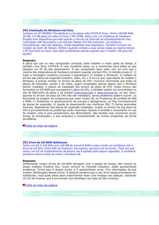24) Instalação do Windows mal feita
Comprei um K7 850MHz Thunderbird e uma placa-mãe K7VTA-B Soyo. Tenho 128 MB RAM,
20 GB, 3.2 GB placa de vídeo G-Force 2 MX 32MB. Estou com um problema de hardware
forçado num dispositivo que está usando o recurso de intervalo de entrada/saída do meu
controlador IDE Secundário e do VIA Bus Master PCI IDE Controller. Já configurei
manualmente, mas não adiantou. Então desabilitei este dispositivo. Também comprei um
modem da 3com US Robotic 3595A e quando começo a usar várias coisas ao mesmo tempo
o PC fica lento ou trava. Isso está acontecendo apenas quando uso o modem. Dá para me
ajudar?

Resposta:
A placa que uso no meu computador principal, onde trabalho a maior parte do tempo, é
também uma Soyo K7VTA-B. É uma excelente placa, eu a recomendo para todos os que
desejam um PC de alto desempenho. O seu computador deve estar com um erro que a
maioria dos integradores de hardware cometem quando montam PCs. O método errado é: 1)
Fazer a montagem mecânica (encaixar e aparafusar); 2) Instalar o Windows; 3) Instalar os
drivers das placas de expansão (modem, vídeo, etc.). O erro é que, logo depois de instalar o
Windows, é preciso instalar os drivers da placa de CPU. Inclusive recomendo que todas as
placas de expansão, exceto a de vídeo, sejam conectadas apenas depois que o Windows
estiver instalado, e depois da instalação dos drivers da placa de CPU. Esses drivers são
fornecidos no CD-ROM que acompanha a placa de CPU, e também podem ser encontrados no
site do fabricante da placa e do chipset (www.soyo.com e www.via.com.tw, no seu caso).
Quando os drivers da placa de CPU não são instalados, vários problemas podem ocorrer: a)
Anomalias na imagem em programas que usam modos 3D; b) Problemas de conflitos de IRQ
e DMA; c) Problemas no gerenciamento de energia e desligamento; d) Mau funcionamento
de placas de expansão; e) Queda de desempenho nas interfaces IDE; f) Outras anomalias
diversas, dependendo das placas de expansão instaladas. Instale os drivers da sua placa de
CPU e provavelmente os problemas serão resolvidos. Quanto à lentidão e travamento no uso
do modem, esta é uma característica dos Winmodems. São baratos mas consomem muito
tempo do processador, o que prejudica o funcionamento de muitos programas de forma
simultânea.

  Volta ao topo da página




25) Drive de CD-ROM defeituoso
Tenho um K6 II 333 MHz com 128 MB de memória RAM e estou tendo um problema com o
drive de CD Rom (Infra 40X da Creative). De repente, ele parou de funcionar. Toda vez que
coloco um CD no compartimento de leitura, ele é ejetado após alguns segundos. O problema
acontece mesmo antes de iniciar o Windows 98.

Resposta:
Infelizmente muitos drives de CD-ROM estragam com o passar do tempo. Até mesmo os
atuais modelos Creative 52x, muito comuns no mercado brasileiro, estão apresentando
problemas. Tenho aqui 6 desses drives, e 2 apresentaram erros. Tive informações de que
existem falsificações desses drives. É possível portanto que o seu drive esteja precisando ser
substituído. Você pode antes disso experimentar fazer uma limpeza nas cabeças, utilizando
um CD de limpeza, que é encontrado com facilidade nas lojas de CDs musicais.

  Volta ao topo da página
 