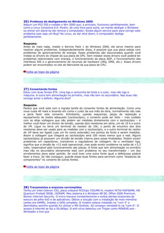26) Problema de desligamento no Windows 2000
Adquiri um PIII 550 e instalei o Win 2000 que, a princípio, funcionou perfeitamente, bem
como o Linux Conectiva 6.0. Porém, de uma hora para outra, se mando desligar o Windows
ou entrar em stand by ele reinicia o computador. Existe algum service pack para corrigir este
problema caso seja um Bug? No Linux, ao dar shut down, o computador desliga
perfeitamente.

Resposta:
Antes de mais nada, instale o Service Pack 1 do Windows 2000, ele serve mesmo para
resolver alguns problemas. Independentemente disso, é possível que sua placa esteja com
problemas de gerenciamento de energia. Esses problemas são solucionados quando você
instala os drivers do chipset da sua placa de CPU. Sem instalar esses drivers você poderá ter
problemas relacionados com energia, o funcionamento da placa AGP, o funcionamento das
interfaces IDE e o gerenciamento de recursos de hardware (IRQ, DMA, etc.). Esses drivers
podem ser encontrados no site do fabricante da sua placa de CPU.

  Volta ao topo da página




27) Consertando fontes
Estou com duas fontes ATX. Uma liga a ventuinha da fonte e o culer, mas não liga a
máquina. A outra tem alimentação no primário, mas não tem no secundário. Nas duas não
consigo achar o defeito. Alguma dica?

Resposta:
Parece que você está com a ingrata tarefa de consertar fontes de alimentação. Como uma
nova custa 40 reais e levando em conta o custo da sua mão de obra, normalmente não vale
a pena fazer este conserto. Entretanto, usando esquemas, peças de reposição e
equipamento de testes adequado (osciloscópio), o conserto pode ser feito – mas cuidado
com as altas voltagens que não podem ser medidas diretamente com o osciloscópio – é
melhor você fazer um divisor de tensão, usando dois resistores em série, um de 10 k e outro
de 1M. Ligue no terra um terminal do resistor de 10k; o ponto de encontro dos dois
resistores deve ser usado para as medidas com o osciloscópio, e o outro terminal do resitor
de 1M deve ser ligado (use um fio como extensão) nos pontos da fonte a serem medidos.
Assim a voltagem que chegará ao osciloscópio será 100 vezes menor que a real. Alguns
osciloscópios já possuem um divisão de tensão interno para essas finalidades. Podem existir
problemas em capacitores, transitores e reguladores de voltagem. Se o ventilador liga,
significa que a tensão de +12 está operacional, mas pode existir problema na saída de +3,3
volts, responsável pelo funcionamento das placas. A fonte que tem alimentação no primário
mas não no secundário obviamente está com problema no seu transformador – um dos
enrolamentos deve estar partido. Se você tiver uma outra fonte igual e defeituosa poderá
fazer a troca. Se não conseguir, guarde essas duas fontes para servirem como “doadoras de
componentes” no conserto de outras fontes.

  Volta ao topo da página




28) Travamentos e arquivos corrompidos
Tenho um Intel Celeron 533, placa onboard PCChips 755LMR-H, modem PCTel HSP56MR, HD
Quantum Fireball 30GB, 192RAM. Meu sistema é o Windows 98 SE, Office 2000 Premium,
Norton Internet Security. O micro travava constantemente e exibia alertas ocasionais de
estouro de pilha VxD e de aplicativos. Obtive a solução com a instalação de mais memória
(antes era 64MB). Instalei o DOS completo. O modem estava instalado na "com 4" e
desinstalou sozinho quando fui utilizar o MS Outlook. Só consegui reinstalá-lo na "com 6". O
acesso à internet se faz a 50,6Kbps. O anti-vírus detectou um Trojan como MSREXE.exe -
Winloader e tive que
 