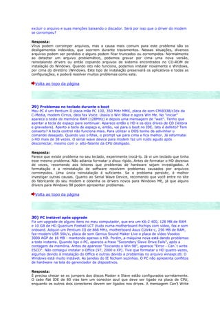 excluir o arquivo e suas menções baixando o discador. Será por isso que o driver do modem
se corrompeu?

Resposta:
Vírus podem corromper arquivos, mas a causa mais comum para este problema são os
desligamentos indevidos, que ocorrem durante travamentos. Nessas situações, diversos
arquivos podem ser perdidos e alguns podem ficar truncados ou corrompidos. Normalmente
ao detectar um arquivo problemático, podemos gravar por cima uma nova versão,
reinstalando drivers ou então copiando arquivos de sistema encontrados no CD-ROM de
instalação do Windows. Quando isto não funciona, podemos instalar novamente o Windows,
por cima do diretório Windows. Este tipo de instalação preservará os aplicativos e todas as
configurações, e poderá resolver muitos problemas como este.

  Volta ao topo da página




29) Problemas no teclado durante o boot
Meu PC é um Pentium II placa-mãe PC 100, 350 MHz MMX, placa de som CMi8338/c3dx da
C-Media, modem Cirrus, data fax Voice. Usava o Win 98se e agora Win Me. No "iniciar"
aparece o teste de memória RAM (128MHz) e depois uma mensagem de "wait". Tenho que
apertar a tecla de espaço para continuar. Aparece então o HD e os dois drives de CD (leitora
e gravadora). Aperto a tecla de espaço e, então, vai para o boot no IDE. Isto é defeito? Tem
conserto? A tecla control não funciona mais. Para utilizar o DOS tenho de adivinhar o
comando desejado. Quando uso o fdisk, o prompt vai para cima e fica melhor. Já reformatei
o HD mais de 38 vezes. O serial wave device para modem faz um ruído agudo após
desconectar, mesmo com o alto-falante da CPU desligado.

Resposta:
Parece que existe problema no seu teclado, experimente trocá-lo. Já vi um teclado que tinha
esse mesmo problema. Não adianta formatar o disco rígido. Antes de formatar o HD dezenas
de vezes, recomendo aos leitores que problemas de hardware sejam investigados. A
formatação e a reinstalação de software resolvem problemas causados por arquivos
corrompidos. Uma única reinstalação é suficiente. Se o problema persistir, é melhor
investigar outras causas. Quanto ao Serial Wave Device, recomendo que você entre no site
do fabricante do seu modem e obtenha os drivers novos para Windows ME, já que alguns
drivers para Windows 98 podem apresentar problemas.

  Volta ao topo da página




30) PC instável após upgrade
Fiz um upgrade de alguns itens no meu computador, que era um K6-2 400, 128 MB de RAM
e 10 GB de HD Quantum Fireball LCT (tudo numa motherboard Pcchips com vídeo, fax e som
onboard. Adquiri um Pentium III de 866 MHz, motherboard Asus CUV4x-c, 256 MB de RAM,
fax-modem USR 56k/x, placa de som Genius Sound Maker Live e placa de vídeo Voodoo
3000 AGP de 16 MB - mantendo apenas o HD. Porém, a máquina nova está dando problemas
a todo instante. Quando ligo o PC, aparece a frase "Secondary Slave Drive Fails", após a
contagem da memória. Antes de aparecer "Iniciando o Win 98", aparece "Error - Can´t write
ESCD". Não consegui instalar o Office (97, 2000 e XP). Tive que formatar o HD quatro vezes,
algumas devido à instalação do Office e outras devido a problemas no arquivo winaspi.dll. O
Windows está muito instável. As janelas do IE fecham sozinhas. O PC não apresenta conflitos
de hardware na tela do gerenciador de dispositivos.

Resposta:
É preciso checar se os jumpers dos discos Master e Slave estão configurados corretamente.
O cabo flat IDE de 80 vias tem um conector azul que deve ser ligado na placa de CPU,
enquanto os outros dois conectores devem ser ligados nos drives. A mensagem Can’t Write
 