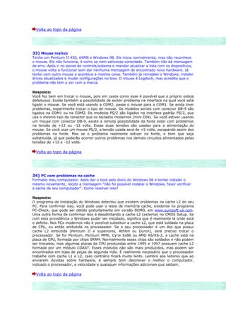 Volta ao topo da página




33) Mouse inativo
Tenho um Pentium II 450, 64MB e Windows 98. Ele inicia normalmente, mas não reconhece
o mouse. Ele não funciona, é como se nem estivesse conectado. Também não dá mensagem
de erro. Após ir no painel de controle/sistema e mandar atualizar a lista com os dispositivos,
o mouse volta a funcionar sem dar nenhuma mensagem de encontrado novo hardware. Já
tentei com outro mouse e acontece a mesma coisa. Também já reinstalei o Windows, instalei
drives atualizados e mudei configurações no bios. O mouse é Logitech, mas acredito que o
problema não tem a ver com a marca.

Resposta:
Você fez bem em trocar o mouse, pois em casos como esse é possível que o próprio esteja
defeituoso. Existe também a possibilidade de existir problema na interface na qual você está
ligado o mouse. Se você está usando a COM2, passe o mouse para a COM1. Se ainda tiver
problemas, experimente trocar o tipo de mouse. Os modelos seriais com conector DB-9 são
ligados na COM1 ou na COM2. Os modelos PS/2 são ligados na interface padrão PS/2, que
usa o mesmo tipo de conector que os teclados modernos (mini DIN). Se você estiver usando
um mouse com conector DB-9, existe a remota possibilidade da fonte estar com problemas
na tensão de +12 ou –12 volts. Essas duas tensões são usadas para a alimentação do
mouse. Se você usar um mouse PS/2, a tensão usada será de +5 volts, escapando assim dos
problemas na fonte. Mas se o problema realmente estiver na fonte, e bom que seja
substituída, já que poderão ocorrer outros problemas nos demais circuitos alimentados pelas
tensões de +12 e –12 volts.

  Volta ao topo da página




34) PC com problemas na cache
Formatei meu computador. Após dar o boot pelo disco do Windows 98 e tentar instalar o
mesmo novamente, recebi a mensagem "não foi possível instalar o Windows, favor verificar
o cache de seu computador". Como resolver isso?

Resposta:
O programa de instalação do Windows detectou que existem problemas na cache L2 do seu
PC. Para confirmar isso, você pode usar o teste de memória cache, existente no programa
PC-Check, que pode ser obtido gratuitamente em versão DEMO, em www.eurosoft-uk.com.
Uma outra forma de confirmar isso é desabilitando a cache L2 (externa) no CMOS Setup. Se
com esta providência o Windows puder ser instalado, significa que é realmente lá onde está
o defeito. Nos PCs modernos não é possível substituir a cache L2, que está soldada na placa
de CPU, ou então embutida no processador. Se o seu processador é um dos que possui
cache L2 embutida (Pentium II e superiores, Athlon ou Duron), será preciso trocar o
processador. Se for Pentium, Pentium MMX, Cyrix 6x86 ou AMD K6/K6-2, a cache está na
placa de CPU, formada por chips SRAM. Normalmente esses chips são soldados e não podem
ser trocados, mas algumas placas de CPU produzidas entre 1995 e 1997 possuem cache L2
formada por um módulo COAST. Esses módulos não são mais produzidos, mas podem ser
encontrados em lojas de peças de segunda mão. É realmente necessário que o processador
trabalhe com cache L1 e L2, caso contrário ficará muito lento. Lembro aos leitores que ao
enviarem dúvidas sobre hardware, é sempre bom descrever o melhor o computador,
indicado o processador, a velocidade e quaisquer informações adicionais que saibam.

  Volta ao topo da página
 