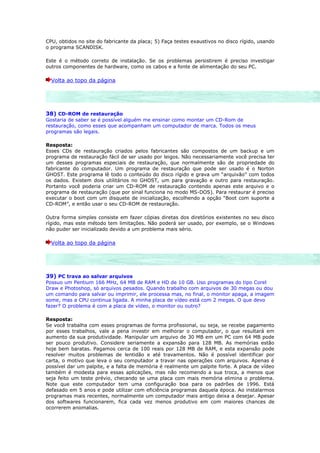 CPU, obtidos no site do fabricante da placa; 5) Faça testes exaustivos no disco rígido, usando
o programa SCANDISK.

Este é o método correto de instalação. Se os problemas persistirem é preciso investigar
outros componentes de hardware, como os cabos e a fonte de alimentação do seu PC.

  Volta ao topo da página




38) CD-ROM de restauração
Gostaria de saber se é possível alguém me ensinar como montar um CD-Rom de
restauração, como esses que acompanham um computador de marca. Todos os meus
programas são legais.

Resposta:
Esses CDs de restauração criados pelos fabricantes são compostos de um backup e um
programa de restauração fácil de ser usado por leigos. Não necessariamente você precisa ter
um desses programas especiais de restauração, que normalmente são de propriedade do
fabricante do computador. Um programa de restauração que pode ser usado é o Norton
GHOST. Este programa lê todo o conteúdo do disco rígido e grava um “arquivão” com todos
os dados. Existem dois utilitários no GHOST, um para gravação e outro para restauração.
Portanto você poderia criar um CD-ROM de restauração contendo apenas este arquivo e o
programa de restauração (que por sinal funciona no modo MS-DOS). Para restaurar é preciso
executar o boot com um disquete de inicialização, escolhendo a opção “Boot com suporte a
CD-ROM”, e então usar o seu CD-ROM de restauração.

Outra forma simples consiste em fazer cópias diretas dos diretórios existentes no seu disco
rígido, mas este método tem limitações. Não poderá ser usado, por exemplo, se o Windows
não puder ser inicializado devido a um problema mais sério.

  Volta ao topo da página




39) PC trava ao salvar arquivos
Possuo um Pentium 166 MHz, 64 MB de RAM e HD de 10 GB. Uso programas do tipo Corel
Draw e Photoshop, só arquivos pesados. Quando trabalho com arquivos de 30 megas ou dou
um comando para salvar ou imprimir, ele processa mas, no final, o monitor apaga, a imagem
some, mas a CPU continua ligada. A minha placa de vídeo está com 2 megas. O que devo
fazer? O problema é com a placa de vídeo, o monitor ou outro?

Resposta:
Se você trabalha com esses programas de forma profissional, ou seja, se recebe pagamento
por esses trabalhos, vale a pena investir em melhorar o computador, o que resultará em
aumento da sua produtividade. Manipular um arquivo de 30 MB em um PC com 64 MB pode
ser pouco produtivo. Considere seriamente a expansão para 128 MB. As memórias estão
hoje bem baratas. Pagamos cerca de 100 reais por 128 MB de RAM, e esta expansão pode
resolver muitos problemas de lentidão e até travamentos. Não é possível identificar por
carta, o motivo que leva o seu computador a travar nas operações com arquivos. Apenas é
possível dar um palpite, e a falta de memória é realmente um palpite forte. A placa de vídeo
também é modesta para essas aplicações, mas não recomendo a sua troca, a menos que
seja feito um teste prévio, checando se uma placa com mais memória elimina o problema.
Note que este computador tem uma configuração boa para os padrões de 1996. Está
defasado em 5 anos e pode utilizar com eficiência programas daquela época. Ao instalarmos
programas mais recentes, normalmente um computador mais antigo deixa a desejar. Apesar
dos softwares funcionarem, fica cada vez menos produtivo em com maiores chances de
ocorrerem anomalias.
 