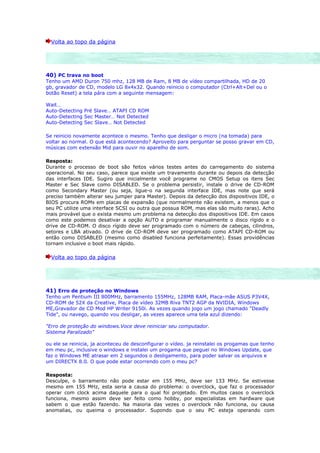 Volta ao topo da página




40) PC trava no boot
Tenho um AMD Duron 750 mhz, 128 MB de Ram, 8 MB de vídeo compartilhada, HD de 20
gb, gravador de CD, modelo LG 8x4x32. Quando reinicio o computador (Ctrl+Alt+Del ou o
botão Reset) a tela pára com a seguinte mensagem:

Wait…
Auto-Detecting Pré Slave… ATAPI CD ROM
Auto-Detecting Sec Master… Not Detected
Auto-Detecting Sec Slave… Not Detected

Se reinicio novamente acontece o mesmo. Tenho que desligar o micro (na tomada) para
voltar ao normal. O que está acontecendo? Aproveito para perguntar se posso gravar em CD,
músicas com extensão Mid para ouvir no aparelho de som.

Resposta:
Durante o processo de boot são feitos vários testes antes do carregamento do sistema
operacional. No seu caso, parece que existe um travamento durante ou depois da detecção
das interfaces IDE. Sugiro que inicialmente você programe no CMOS Setup os itens Sec
Master e Sec Slave como DISABLED. Se o problema persistir, instale o drive de CD-ROM
como Secondary Master (ou seja, ligue-o na segunda interface IDE, mas note que será
preciso também alterar seu jumper para Master). Depois da detecção dos dispositivos IDE, o
BIOS procura ROMs em placas de expansão (que normalmente não existem, a menos que o
seu PC utilize uma interface SCSI ou outra que possua ROM, mas elas são muito raras). Acho
mais provável que o exista mesmo um problema na detecção dos dispositivos IDE. Em casos
como este podemos desativar a opção AUTO e programar manualmente o disco rígido e o
drive de CD-ROM. O disco rígido deve ser programado com o número de cabeças, cilindros,
setores e LBA ativado. O drive de CD-ROM deve ser programado como ATAPI CD-ROM ou
então como DISABLED (mesmo como disabled funciona perfeitamente). Essas providências
tornam inclusive o boot mais rápido.

  Volta ao topo da página




41) Erro de proteção no Windows
Tenho um Pentium III 800MHz, barramento 155MHz, 128MB RAM, Placa-mãe ASUS P3V4X,
CD-ROM de 52X da Creative, Placa de vídeo 32MB Riva TNT2 AGP da NVIDIA, Windows
ME,Gravador de CD Mod HP Writer 9150i. As vezes quando jogo um jogo chamado "Deadly
Tide", ou navego, quando vou desligar, as vezes aparece uma tela azul dizendo:

"Erro de proteção do windows.Voce deve reiniciar seu computador.
Sistema Paralizado"

ou ele se reinicia, ja aconteceu de desconfigurar o vídeo. ja reinstalei os progamas que tenho
em meu pc, inclusive o windows e instalei um progama que peguei no Windows Update, que
faz o Windows ME atrasar em 2 segundos o desligamento, para poder salvar os arquivos e
um DIRECTX 8.0. O que pode estar ocorrendo com o meu pc?

Resposta:
Desculpe, o barramento não pode estar em 155 MHz, deve ser 133 MHz. Se estivesse
mesmo em 155 MHz, esta seria a causa do problema: o overclock, que faz o processador
operar com clock acima daquele para o qual foi projetado. Em muitos casos o overclock
funciona, mesmo assim deve ser feito como hobby, por especialistas em hardware que
sabem o que estão fazendo. Na maioria das vezes o overclock não funciona, ou causa
anomalias, ou queima o processador. Supondo que o seu PC esteja operando com
 