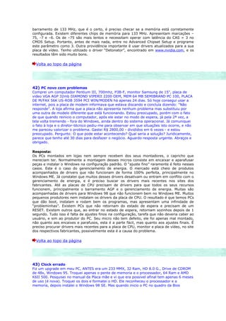 barramento de 133 MHz, que é o certo, é preciso checar se a memória está corretamente
configurada. Existem diferentes chips de memória para 133 MHz. Apresentam marcações –
75, -7 e –6. Os de –75 são mais lentos e necessitam operar com latência do CAS = 3 no
CMOS Setup. Portanto, antes de mais nada, entre no Advanced Chipset Setup e programe
este parâmetro como 3. Outra providência importante é usar drivers atualizados para a sua
placa de vídeo. Tenho utilizado o driver “Detonator”, encontrado em www.nvidia.com, e os
resultados têm sido muito bons.

  Volta ao topo da página




42) PC novo com problemas
Comprei um computador Pentium III, 700mhz, P3B-F, monitor Samsung de 15", placa de
video VGA AGP 32mb DIAMOND VIPERII 2200 OEM, MEM 64 MB SEMIBRAND PC 100, PLACA
DE M/FAX 56K US-ROB 3594 PCI WIN/MODEN há apenas 24 dias. Só hoje consegui usar a
internet, pois a placa de modem informava que estava discando e concluía dizendo: "Não
responde". A loja afirma que a placa não apresenta nenhum problema mas substituiu por
uma outra de modelo diferente que está funcionando. Estou preocupado, porém com o fato
de que quando reinicio o computador, após ele estar no modo de espera, já pela 2ª vez, a
tela volta tremendo - fora do Windows, ainda dentro do sistema operacional. Já comuniquei
o fato à loja e o diretor-técnico pediu-me para observar em que situações isto ocorre, e não
me pareceu valorizar o problema. Gastei R$ 2800,00 - divididos em 6 vezes - e estou
preocupado. Pergunto: O que pode estar acontecendo? Qual seria a solução? Juridicamente,
parece que tenho até 30 dias para desfazer o negócio. Aguardo resposta urgente. Abraços e
obrigado.

Resposta:
Os PCs montados em lojas nem sempre recebem dos seus montadores, o capricho que
mereciam ter. Normalmente a montagem desses micros consiste em encaixar e aparafusar
peças e instalar o Windows na configuração padrão. O “ajuste fino” raramente é feito nesses
casos. Este é o caso do gerenciamento de energia. O mercado está cheio de produtos
acompanhados de drivers que não funcionam de forma 100% perfeita, principalmente no
Windows ME. Já constatei que muitos desses drivers desativam ou entram em conflito com o
gerenciamento de energia, e é preciso buscar os drivers mais recentes nos sites dos
fabricantes. Até as placas de CPU precisam de drivers para que todos os seus recursos
funcionem, principalmente o barramento AGP e o gerenciamento de energia. Muitas são
acompanhadas de drivers para Windows 98 que não funcionem bem no Windows ME. Muitos
pequenos produtores nem instalam os drivers da placa de CPU. O resultado é que temos PCs
que dão boot, instalam e rodam bem os programas, mas apresentam uma infinidade de
“probleminhas”. Existem PCs que não retornam do estado de espera e precisam de um
RESET. Existem outros que, ao entrar no estado de espera, retornam sozinhos depois de 1
segundo. Tudo isso é falta de ajustes finos na configuração, tarefa que não deveria caber ao
usuário, e sim ao produtor do PC. Seu micro não tem defeito, ele foi apenas mal montado,
não quanto aos encaixes e parafusos, esta é a parte fácil, mas quanto aos ajustes finais. É
preciso procurar drivers mais recentes para a placa de CPU, monitor e placa de vídeo, no site
dos respectivos fabricantes, possivelmente esta é a causa do problema.

  Volta ao topo da página




43) Clock errado
Fiz um upgrade em meu PC, ANTES era um 233 MMX, 32 Ram, HD 8.0 G., Drive de CDROM
de 48x, Windows 95. Troquei apenas o pente de memoria e o processador, 64 Ram e AMD
K6II 500. Pesquisei no manual da Placa mãe e vi que era possivel afinal tem apenas 6 meses
de uso (é nova). Troquei os dois e formatei o HD. Ele reconheceu o processador e a
memoria, depois instalei o Windows 98 SE. Mas quando inicio o PC no quadro da Bios
 