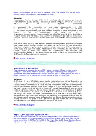 aparece o Processador AMD K6II mas na parte de CPU CLOCK aparece 233. Por que ainda
aparece no CPU CLOCK 233 ao inves de aparecer 500?

Resposta:
Processadores Pentium, Pentium MMX, K6-2 e similares, não são capazes de “informar”
automaticamente à placa de CPU, o seu clock. É preciso configurar através dos jumpers da
placa          de          CPU,            as           seguintes           informações:

a)    Velocidade    das    memórias,     no    seu   caso    possivelmente    100    MHz
b)    Clock   externo   do    processador,   que   é    de   100    MHz    no   K6-2/500
c) Clock interno do processador, que é de 500 MHz. Em geral as placas não pedem o clock
interno,      e     sim      o     multiplicador,     que     deve      ser     5x.
d) Voltagem do processador. Existem modelos do K6-2/500 com 2.2, 2.3 e 2.4 volts. A
voltagem correta está indicada na face superior do processador. Se você não configurou a
voltagem, ele ainda está com os 2,8 volts usados pelo Pentium MMX, o que poderá queima-
lo.

Parece que é fácil encaixar uma memória, encaixar um processador e instalar o Windows,
mas existem muitos detalhes técnicos que devem ser conhecidos. No meu site existem
dezenas de artigos nos quais ensino os usuários a fazer instalações de forma correta, não
existe razão para fazer sem saber. Processadores mais modernos, da linha Pentium III,
Celeron, Athlon e Duron, não exigem tais programações, pois informam tudo
automaticamente à placa de CPU. Ainda assim é preciso ler as instruções do manual da placa
de CPU antes de fazer upgrades de hardware.

  Volta ao topo da página




44) Faltam os drivers de som
Fiz um upgrade na maquina, tinha um 586 e agora e pentium 120, porem não consigo
configurar o som, tenho instalado o win95, e qdo ligo a maquina aparece o seguinte:
"encontrado novo item de hardware", instalar, cancelar, sair, já tentei instalar, ele pede os
driver, coloquei o Cd, já mandei procurar na Internet e nada, o q devo fazer?

Resposta:
O Windows 95 terá dificuldades para instalar automaticamente vários dispositivos de
hardware, como por exemplo, todos aqueles que foram produzidos após o seu lançamento.
Se você instalar o Windows 98 e a sua placa de som for Plug and Play, existem grandes
chances de ela ser reconhecida e que sejam usados os drivers nativos do Windows 98. Se
não for o caso, você terá que identificar a marca e o modelo da sua placa de som, encontrar
o site do fabricante e obter os drivers mais novos. Com esses drivers o Windows 95 poderá
acessar perfeitamente a sua placa de som. Note que existiam os drivers corretos, já que no
seu antigo 586 o som funcionava perfeitamente. Se a sua placa de som tiver marca
conhecida, será mais fácil chegar ao site do fabricante. Se for uma placa genérica, pode ser
um jogo de esconde-esconde chegar ao fabricante e aos drivers. Comece anotanto o número
do chip principal da sua placa de som e procurando por este número em um site de busca.
Por este caminho você tem grandes chances de chegar aos drivers.

  Volta ao topo da página




45) K6-2/500 opera com apenas 366 MHz
Acabo de adiquirir uma placa SIS 530 e um processador K6II-500. não consigo fazer com
que o processador funcione em sua velocidade máxima, apenas com a velocidade de 366
com o barramento de 66 Mhz. Tenho 128 de Ram e um disco de 20 Gb da Quantum. Como
faço para conseguir que meu micro funcione com 500Mhz e barramento 100Mhz?
 
