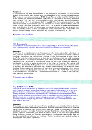 Resposta:
O barramento de 100 MHz, o multiplicador 5x e a voltagem do processador são programados
através de jumpers da placa de CPU, e as instruções estão no seu manual. Muitas placas de
CPU possuem essas configurações no CMOS Setup, ficando ainda mais fácil faze-las. Note
que é preciso que a memória realmente seja padrão PC100 (8 ns ou 125 MHz). Memórias
com indicação –100 (100 MHz) ou –10 (10 ns) nos seus chips não são capazes de funcionar
corretamente a 100 MHz, tem que ser de 8 ns ou 125 MHz. Mesmo se você configurar tudo
isso corretamente, o processador pode não funcionar por excesso de aquecimento. Use um
cooler grande, com parte de alumínio com 2,5 ou 3 cm de altura, acoplado ao processador
com pasta térmica. Se você não achar pasta térmica, escolha um cooler que já venha com
uma pequena fita térmica na área que faz contato com o processador. Se o processador tiver
alguma etiqueta na face superior, remova-a, ela atrapalha a transferência de calor.

  Volta ao topo da página




46) O som sumiu
O som do meu PC simplesmente sumiu, inclusive aquela figura da campanhia que fica junto
com a barra do menu iniciar do lado direito. Como posso resolver este problema?

Resposta:
A sua placa de som pode estar em conflito, ou ainda estar desconectada. Para saber qual é o
caso, consulte o Gerenciador de Dispositivos (Iniciar / Configurações / Painel de Controle /
Sistema / Gerenciador de Dispositivos). Consulte o item “Controladores de som, vídeo e
jogo”. Se neste item você encontrar a placa de som indicada, então ela está conectada
corretamente mas poderá estar em conflito com outros dispositivos. Se ela não constar no
Gerenciador de Dispositivos, é possível que esteja mal encaixada no seu slot. Desligue o
computador e encaixe a placa corretamente e ela voltará a funcionar. Se a placa está
indicada no Gerenciador de Dispositivos mas com conflitos reportados, será preciso resolver
o problema por reinstalação. Clique na placa e use o botão Remover. Use a seguir o botão
Atualizar do Gerenciador de Dispositivos. A placa será novamente detectada e será preciso
fornecer seus drivers. Esteja com esses drivers à mão. Eles estão no CD-ROM ou disquetes
que acompanham a placa de som. Também são encontrados no CD-ROM da placa de CPU,
caso ela tenha som onboard.

  Volta ao topo da página




47) Zumbido vindo do PC
Gostaria de contar com a ajuda de vocês para solucionar um problema que vem ocorrendo
com o meu PC há algum tempo. Quando ele se encontra em funcionamento já há um certo
período de tempo, repentinamente um barulho, parecido com um zumbido forte e agudo,
começa a ocorrer. O zumbido é tão irritante que é preciso parar qualquer trabalho que se
esteja fazendo e desligar o computador - única forma que encontrei até agora para cessar o
barulho. Quais são as possíveis causas e soluções para esse problema? Será que o
superaquecimento pode ter alguma coisa a ver? Desconfio que a temperatura do PC está
bem superior à normal.

Resposta:
O zumbido que você escutou é provavelmente gerado por um ventilador interno. Existem
ventiladores no interior da fonte de alimentação, no cooler do processador e muitas vezes na
parte frontal do gabinete. Será preciso abrir o gabinete e deixar o computador trabalhando
aberto até aparecer o zumbido. Tente então localizar de onde ele está saindo. Muitas vezes é
preciso substituir o ventilador, pois devido à ação da poeira no seu eixo, a rotação pode se
tornar irregular e resultar em vibração. Algumas vezes o problema é mais simples, pode ser
um fio encostando na hélice de um ventilador. Abrindo o gabinete você poderá localizar a
fonte do som e solucionar o problema.
 