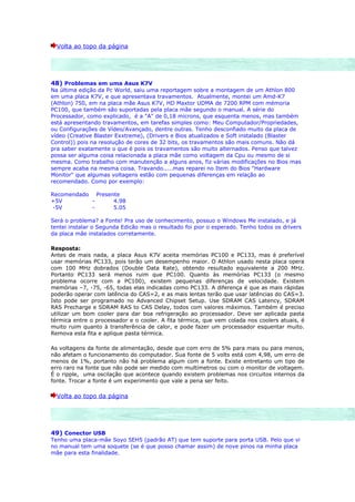 Volta ao topo da página




48) Problemas em uma Asus K7V
Na última edição da Pc World, saiu uma reportagem sobre a montagem de um Athlon 800
em uma placa K7V, e que apresentava travamentos. Atualmente, montei um Amd-K7
(Athlon) 750, em na placa mãe Asus K7V, HD Maxtor UDMA de 7200 RPM com mémoria
PC100, que também são suportadas pela placa mãe segundo o manual. A série do
Processador, como explicado, é a "A" de 0,18 microns, que esquenta menos, mas também
está apresentando travamentos, em tarefas simples como: Meu Computador/Propriedades,
ou Configurações de Vídeo/Avançado, dentre outras. Tenho desconfiado muito da placa de
vídeo (Creative Blaster Exxtreme), (Drivers e Bios atualizados e Soft instalado (Blaster
Control)) pois na resolução de cores de 32 bits, os travamentos são mais comuns. Não dá
pra saber exatamente o que é pois os travamentos são muito alternados. Penso que talvez
possa ser alguma coisa relacionada a placa mãe como voltagem da Cpu ou mesmo de si
mesma. Como trabalho com manutenção a alguns anos, fiz várias modificações no Bios mas
sempre acaba na mesma coisa. Travando.....mas reparei no Item do Bios "Hardware
Monitor" que algumas voltagens estão com pequenas diferenças em relação ao
recomendado. Como por exemplo:

Recomendado Presente
+5V        -      4.98
-5V        -      5.05

Será o problema? a Fonte! Pra uso de conhecimento, possuo o Windows Me instalado, e já
tentei instalar o Segunda Edicão mas o resultado foi pior o esperado. Tenho todos os drivers
da placa mãe instalados corretamente.

Resposta:
Antes de mais nada, a placa Asus K7V aceita memórias PC100 e PC133, mas é preferível
usar memórias PC133, pois terão um desempenho maior. O Athlon usado nesta placa opera
com 100 MHz dobrados (Double Data Rate), obtendo resultado equivalente a 200 MHz.
Portanto PC133 será menos ruim que PC100. Quanto às memórias PC133 (o mesmo
problema ocorre com a PC100), existem pequenas diferenças de velocidade. Existem
memórias –7, -75, -65, todas elas indicadas como PC133. A diferença é que as mais rápidas
poderão operar com latência do CAS=2, e as mais lentas terão que usar latências do CAS=3.
Isto pode ser programado no Advanced Chipset Setup. Use SDRAM CAS Latency, SDRAM
RAS Precharge e SDRAM RAS to CAS Delay, todos com valores máximos. Também é preciso
utilizar um bom cooler para dar boa refrigeração ao processador. Deve ser aplicada pasta
térmica entre o processador e o cooler. A fita térmica, que vem colada nos coolers atuais, é
muito ruim quanto à transferência de calor, e pode fazer um processador esquentar muito.
Remova esta fita e aplique pasta térmica.

As voltagens da fonte de alimentação, desde que com erro de 5% para mais ou para menos,
não afetam o funcionamento do computador. Sua fonte de 5 volts está com 4,98, um erro de
menos de 1%, portanto não há problema algum com a fonte. Existe entretanto um tipo de
erro raro na fonte que não pode ser medido com multímetros ou com o monitor de voltagem.
É o ripple, uma oscilação que acontece quando existem problemas nos circuitos internos da
fonte. Trocar a fonte é um experimento que vale a pena ser feito.

  Volta ao topo da página




49) Conector USB
Tenho uma placa-mãe Soyo 5EH5 (padrão AT) que tem suporte para porta USB. Pelo que vi
no manual tem uma soquete (se é que posso chamar assim) de nove pinos na minha placa
mãe para esta finalidade.
 