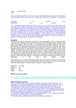 ooooo       na placa-mãe
oooo

Só que o bendito conector não vem com a placa-mãe, então decidi comprar um. O problema
é que o conector que eu achei vem com um cabo de 18 pinos (17 na verdade, um é fechado)


ooooooooo                            no                    bendito                     cabo
ooooXoooo                      que                eu                 comprei

O "X" representa o pino fechado. Bem, este conector que eu comprei tem 2 portas USB, uma
porta para mouse PS/2 e uma porta IR. Eu consegui conectá-lo a minha placa-mãe (claro
que metade do cabo ficou de fora) já que o pino fechado coincide com o layout do suporte da
placa-mãe. O problema é que ainda não tenho um hardware USB para testar se funciona.
Pretendo comprar em breve um scanner (por isso optei por essa mão-de-obra toda) USB que
dá menos problemas que os de porta paralela. A minha dúvida é se as portas USB vão
funcionar já que a conexão ficou meio "capenga" ou se eu devo procurar um conector com
cabo de 9 pinos. Vi que na placa desse conector está escrito ATX. Será que só serve em
placas ATX ou pode quebrar um galho em AT também?

Resposta:
Os conectores internos das placas de CPU não são padronizados, em sua maioria. Apenas
conectores das interfaces IDE e das interfaces para drives são padronizados, portanto você
pode usar qualquer cabo flat IDE ou de disquetes com qualquer placa de CPU. Esta
padronização não existe nos conectores internos de interfaces seriais, paralela, USB, PS/2,
etc. Não existem conectores USB genéricos no lado que se encaixa na palca de CPU. Cada
fabricante pode utilizar as conexões como bem entender, desde que o conector externo seja
padrão. O conector que você comprou, caso funcione, será uma questão de sorte. Isso é
mesmo uma coisa chata. Muitos fabricantes colocam a interface USB na placa de CPU mas
não fornecem os conectores que dão acesso a ela. Da mesma forma, muitos produtores de
PCs não instalam esses conectores, mesmo que o fabricante o forneça. As placas de CPU
atuais não têm mais este problema. A presença de conectores USB plenamente funcionais é
obrigatória,         e         não        mais         uma          simples         opção.

Seria preciso com a ajuda do manual da placa mãe, se os pinos existentes no conector da
placa correspondem aos pinos da extensão USB que você comprou. As cores dos fios desta
extensão podem ajudar na identificação. O código de cores é o seguinte:

Vermelho     +5 volts
Branco       D-
Verde        D+
Pretp        Terra

  Volta ao topo da página




50) Temperatura do K6-2
Tenho um Pentium MMX 233 com 128 Mb de RAM numa placa mãe FIC VA 503+ , HD
Seagate 8.4, Placa de Som SoundBlaster AWE 64, CD-ROM 52x. Estou querendo trocar o
Processador por um K6-2 550 Mhz. Ao procurá-lo, além de ser difícil encontra-lo, fui
informado que o mesmo tem um problema de "superaquecimento" e que não deveria
adquiri-lo para evitar dores de cabeça e que, além do mais, o K6-2 500 Mhz é mais fácil de
encontrar e, custa quase a metade do preço do K6-2 550. Estou dependendo de tirar essas
dúvidas para comprar o processador novo. As minhas perguntas são:
1. O que há de verdade nessa história de "superaquecimento"? ou é conversa de vendedor
para vender a sua mercadoria ( o outro processador)?
2. Em caso positivo, existe alguma maneira de contornar o problema?
 