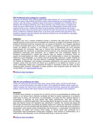 52) Problemas para configurar o monitor
Eu tenho um Monitor FIVE STAR FS-4950 Super VGA Colorido 14" e um Compaq Presario
7476 com placa Trident Blade 3D/MVP4 e estou tendo problemas de configuração com o
monitor pois não possuo o software deste driver para a instalação com o Windows 98. O
Windows 98 consegue identificar com o Plug and Play, mas mesmo assim a imagem fica
ainda um pouco estremecida. Já tentei vários tipos de configuração e ainda assim fica da
mesma forma ou pior. Gostaria de saber se seria possível vocês mandarem por Email o
Sofware do Driver para meu Email, pois o Site da Five Star encontra-se em construção e não
tenho o telefone e endereço desta firma, ou se teria outra maneira para solucionar meu
problema. Aguardo alguma resposta dos senhores referente ao meu problema e agradeço
antecipadamente a atenção.

Resposta:
A imagem fica com o mesmo problema quando o Windows não está ativo? Por exemplo,
quando aparece a tela inicial com a contagem de memória, a imagem fica perfeita? Se fica, o
problema realmente pode ser resolvido com um ajuste no Windows. Se a imagem apresenta
a mesma anomalia assim que o PC é ligado, durante a contagem de memória, significa que
existe um defeito no monitor, e ele precisa ir para a manutenção em uma empresa
especializada em monitores. Note que a maioria dos técnicos de hardware não possui
especialização em monitores, é realmente preciso procurar uma empresa especializada, de
preferência autorizada pelo fabricante. Se a imagem fica com problemas apenas no
Windows, provavelmente o ajuste que indicarei aqui irá resolver o problema. Entre no
quadro de propriedades de vídeo, selecione a guia Configurações e clique em Avançadas.
Selecione a guia Adaptador, e no campo Taxa de atualização, selecione a opção “Padrão do
adaptador”. Clique em OK / OK para efetivar a alteração. Experimente outros valores além
do “Padrão do adaptador” até conseguir resultados satisfatórios. Em casos de anomalias na
imagem, existe uma boa forma de checar se o problema é um defeito do monitor ou um
driver inadequado. Basta usar o programa PC-Check e comandar o teste de vídeo, no qual
podemos ativar diversas resoluções e modos gráficos. Este programa pode ser obtido em
versão DEMO, em www.eurosoft-uk.com.

  Volta ao topo da página




53) PC com problemas de vídeo
Tenho um micro que de uma hora para outra, parou de dar video, na CPU as led's ficam
acesas, a fonte funcionando, mas nada de video. Com suspeita do defeito retirei a placa de
video e coloquei em outro micro e para minha surpresa funcionou, pergunto-lhe onde está o
defeito, seria na placa mãe? Qual macete eu posso usar para descobrir este problema?

Resposta:
O correto seria contratar os serviços de um técnico, já que as possibilidades de defeitos são
muitas, e um técnico teria melhores condições de fazer os testes necessários. O problema
pode estar na fonte, nas memórias, no processador e na placa de CPU. Quando ligamos o
computador e algumas de suas partes não estão operacionais, mas pelo menos o
processador e a memória estão bem, são emitidos depois de alguns minutos, sons em código
pelo alto falante frontal (PC Speaker) que identificam o defeito. No manual das placas de
CPU existe normalmente uma tabela de códigos (beep error codes) que identifica o problema
de acordo com os sons emitidos pelo alto falante. Os erros mais críticos são os da memória e
processador, pois quando esses componentes não funcionam, o computador fica totalmente
paralisado, em poder nem mesmo emitir beeps. O técnico neste caso verificaria se o
processador está corretamente configurado (voltagem, clock externo e multiplicador), se o
resfriamento está adequado, se as memórias estão boas, e assim por diante.

  Volta ao topo da página
 