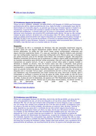 Volta ao topo da página




2) Problemas depois de formatar o HD
Tenho um K6-2 350MHZ, 32MRAM, CD ROM ATAPI e HD Seagate 4.3 GIGA que funcionava
perfeitamente até ter alguns problemas de vírus. Após formatar o computador (que não foi
desmontado em momento algum), eu percebi que teria que reinstalar apenas o modem e a
impressora, o que foi feito com sucesso e usando os CDs dos mesmos. Só que depois eu
percebi dois problemas: o monitor está com 16 cores e o computador está sem som. No
adicionar novo hardware, ele encontra PCI multimedia audio device. Só que eu não consigo
instalar de jeito nenhum. Já tentei com o CD da placa mãe ( PC 100 ), onde eu selecionei
todas as pastas possíveis,tentei com alguns disquetes que vieram (Sound galaxy Voyager e
MM PRO 16 IIA) e com os drives do windows. O monitor eu também tentei pelo disquete
(CIRRUS LOGIC) e pelo Windows. Portanto, o computador está funcionando bem (inclusive o
CD ROM), mas não tem som e o monitor está em 16 cores.

Resposta:
A formatação do HD e a instalação do Windows não são operações totalmente seguras.
Existem casos em que alguns dispositivos podem deixar de funcionar por não terem os
drivers adequados, ou então por não serem feitas certas configurações milagrosas que
alguns técnicos experientes fazem. É o caso por exemplo de alguns modems que precisam
que nas configurações regionais o país seja configurado como México para que a discagem
por pulsos funciona, pois se for deixado como Brasil, não completa a ligação. São pequenos
detalhes conhecidos de técnicos que já quebraram a cabeça e agora estão acostumados com
os macetes necessários para eliminar certas anomalias, mas por outro lado são informações
inacessíveis ao usuário comum. O que o usuário comum deve saber é apenas instalar o
Windows e instalar os drivers, mas em muitos casos isso não é suficiente. Você precisa
descobrir qual é o modelo da sua placa de som e da sua placa de vídeo. Disquetes e CDs que
acompanham o computador são uma boa pista, mas em alguns casos são fornecidos drivers
para um grande número de placas, fica difícil descobrir qual é o driver correto. Se existe um
disquete com a inscrição “Cirrus Logic”, provavelmente ele tem o driver da placa de vídeo,
que habilitará o seu funcionamento com maior número de cores. Para tirar a dúvida, abra o
computador e verifique o número do chip da placa de vídeo. Entre então no site da Cirrus
Logic (www.cirrus.com) e faça o download do driver mais recente para o chip da sua placa
de vídeo. A placa de som foi detectada, ela aparece em “PCI Multimedia Áudio Device”, basta
agora instalar o driver correto. Parece que é uma placa Sound Galaxy, se estiver correto, o
site     do      fabricante,     onde     você     pode      obter      os      drivers,    é
http://www.aztech.com.sg.

  Volta ao topo da página




3) Problemas com ZIP Drive
Tenho um computador Pentium III 450 MHz, Hd 8.4 Gb, 64 Mb de DIMM, um drive de Cd -
rom, uma gravadora de cds, um drive de disquete e um zip drive, placa mãe PC100 e
Windows ME. Faz um ano que comprei este computador e nunca cheguei a usar a unidade
zip. Um amigo meu vendeu sua unidade de zip e me deu dois zip disks. O problema é que,
eu coloco o zip disk na minha unidade, ela executa um autorun nele, dá duas "lidinhas" e
pára. Quando eu vou para abrir o conteúdo do zip (ele contem alguns documentos), a
unidade de zip pede para inserir um disco, ou seja, ela diz que não possui zip disk nenhum
na unidade. O meu Windows (ME) não reconhece esta unidade como zip, mas como um
disquete de 3 1/2, no qual a letra da sua unidade é d:. No ícone Sistema no painel de
controle, aparece em Gerenciador de dispositivos, na parte de Unidades de Disco, a unidade
Zip instalada. Quando meu computador liga, aparece Sec.Master Iomega Zip 100, ou seja,
eu acho que pela Bios a unidade Zip está reconhecida. Já levei um técnico em minha casa e
ele disse que na parte de hardware (cabos, fiação) está tudo perfeito, que o problema seria
possivelmente de software, de reconhecimento do drive. Eu queria uma solução para esse
 