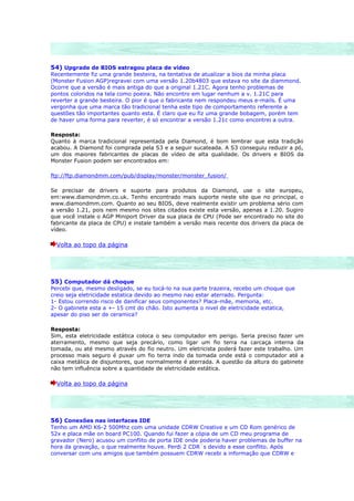 54) Upgrade de BIOS estragou placa de vídeo
Recentemente fiz uma grande besteira, na tentativa de atualizar a bios da minha placa
(Monster Fusion AGP)regravei com uma versão 1.20b4803 que estava no site da diammond.
Ocorre que a versão é mais antiga do que a original 1.21C. Agora tenho problemas de
pontos coloridos na tela como poeira. Não encontro em lugar nenhum a v. 1.21C para
reverter a grande besteira. O pior é que o fabricante nem respondeu meus e-mails. É uma
vergonha que uma marca tão tradicional tenha este tipo de comportamento referente a
questões tão importantes quanto esta. É claro que eu fiz uma grande bobagem, porém tem
de haver uma forma para reverter, é só encontrar a versão 1.21c como encontrei a outra.

Resposta:
Quanto à marca tradicional representada pela Diamond, é bom lembrar que esta tradição
acabou. A Diamond foi comprada pela S3 e a seguir sucateada. A S3 conseguiu reduzir a pó,
um dos maiores fabricantes de placas de vídeo de alta qualidade. Os drivers e BIOS da
Monster Fusion podem ser encontrados em:

ftp://ftp.diamondmm.com/pub/display/monster/monster_fusion/

Se precisar de drivers e suporte para produtos da Diamond, use o site europeu,
em:www.diamondmm.co.uk. Tenho encontrado mais suporte neste site que no principal, o
www.diamondmm.com. Quanto ao seu BIOS, deve realmente existir um problema sério com
a versão 1.21, pois nem mesmo nos sites citados existe esta versão, apenas a 1.20. Sugiro
que você instale o AGP Miniport Driver da sua placa de CPU (Pode ser encontrado no site do
fabricante da placa de CPU) e instale também a versão mais recente dos drivers da placa de
vídeo.

  Volta ao topo da página




55) Computador dá choque
Percebi que, mesmo desligado, se eu tocá-lo na sua parte trazeira, recebo um choque que
creio seja eletricidade estatica devido ao mesmo nao estar aterrado. Pergunta:
1- Estou correndo risco de danificar seus componentes? Placa-mãe, memoria, etc.
2- O gabinete esta a +- 15 cmt do chão. Isto aumenta o nivel de eletricidade estatica,
apesar do piso ser de ceramica?

Resposta:
Sim, esta eletricidade estática coloca o seu computador em perigo. Seria preciso fazer um
aterramento, mesmo que seja precário, como ligar um fio terra na carcaça interna da
tomada, ou até mesmo através do fio neutro. Um eletricista poderá fazer este trabalho. Um
processo mais seguro é puxar um fio terra indo da tomada onde está o computador até a
caixa metálica de disjuntores, que normalmente é aterrada. A questão da altura do gabinete
não tem influência sobre a quantidade de eletricidade estática.

  Volta ao topo da página




56) Conexões nas interfaces IDE
Tenho um AMD K6-2 500Mhz com uma unidade CDRW Creative e um CD Rom genérico de
52x e placa mãe on board PC100. Quando fui fazer a cópia de um CD meu programa de
gravador (Nero) acusou um conflito de porta IDE onde poderia haver problemas de buffer na
hora da gravação, o que realmente houve. Perdi 2 CDR´s devido a esse conflito. Após
conversar com uns amigos que também possuem CDRW recebi a informação que CDRW e
 