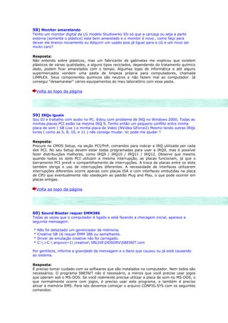 58) Monitor amarelando
Tenho um monitor digital da LG modelo Studiowrks 55i só que a carcaça ou seja a parte
externa (somente o plástico) esta bem amarelado e o monitor é novo.. como faço para
deixar ele branco novamente ou Adquirir um usado pois já liguei para a LG e um novo sai
muito caro?

Resposta:
Não entendo sobre plásticos, mas um fabricante de gabinetes me explicou que existem
plásticos de várias qualidades, e alguns tipos reciclados, dependendo do tratamento químico
dado, podem ficar amarelados com o tempo. Algumas lojas de informática e até alguns
supermercados vendem uma pasta de limpeza própria para computadores, chamada
LIMPLEX. Seus componentes químicos são neutros e não fazem mal ao computador. Já
consegui “desamarelar” vários equipamentos do meu laboratório com essa pasta.

    Volta ao topo da página




59) IRQs iguais
Sou DJ e trabalho com audio no PC. Estou com problema de IRQ no Windows 2000, Todas as
minhas placas PCI estão na mesma IRQ 9, Tenho então um pequeno conflito entre minha
placa de som ( SB Live ) e minha placa de Video (NVidea GForce2) Mesmo tendo outras IRQs
livres ( como as 5, 8, 10, e 11 ) não consigo mudar. Vc pode me ajudar ?

Resposta:
Procure no CMOS Setup, na seção PCI/PnP, comandos para indicar a IRQ utilizada por cada
slot PCI. No seu Setup devem estar todas programadas para usar a IRQ9, mas é possível
fazer distribuições melhores, como IRQ9 / IRQ10 / IRQ11 / IRQ12. Observe que mesmo
quando todos os slots PCI utilizam a mesma interrupção, as placas funcionam, já que o
barramento PCI prevê o compartilhamento de interrupções. A troca de placas entre os slots
também obriga o uso de interrupções diferentes. A necessidade de interfaces utilizarem
interrupções diferentes ocorre apenas com placas ISA e com interfaces embutidas na placa
de CPU que eventualmente não obedeçam ao padrão Plug and Play, o que pode ocorrer em
placas antigas.

    Volta ao topo da página




60) Sound Blaster requer EMM386
Todas as vezes que o computador é ligado e está fazendo a checagem inicial, aparece a
seguinte mensagem:

*   Não foi detectado um gerenciador de mémoria.
*   Creative SB 16 requer EMM 386 ou semelhante.
*   Driver de emulação creative não foi carregado.
*   C:.>C: arquivo~1 creative SBLIVEDOSDRVSBEINIT.com

Por gentileza, informe a gravidade da mensagem e o dano que causou ou já está causando
ao sistema.

Resposta:
É preciso tomar cuidado com os softwares que são instalados no computador. Nem todos são
necessários. O programa SBEINIT não é necessário, a menos que você precise usar jogos
que operam sob o MS-DOS. Se você realmente precisa utilizar a placa de som no MS-DOS, o
que normalmente ocorre com jogos, é preciso usar este programa, e também é preciso
ativar a memória EMS. Para isto devemos começar o arquivo CONFIG.SYS com os seguintes
comandos:
 