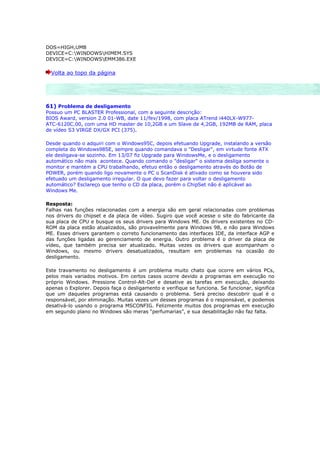 DOS=HIGH,UMB
DEVICE=C:WINDOWSHIMEM.SYS
DEVICE=C:WINDOWSEMM386.EXE

  Volta ao topo da página




61) Problema de desligamento
Possuo um PC BLASTER Professional, com a seguinte descrição:
BIOS Award, version 2.0 01-WB, date 11/fev/1998, com placa ATrend i440LX-W977-
ATC-6120C.00, com uma HD master de 10,2GB e um Slave de 4,2GB, 192MB de RAM, placa
de vídeo S3 VIRGE DX/GX PCI (375).

Desde quando o adquiri com o Windows95C, depois efetuando Upgrade, instalando a versão
completa do Windows98SE, sempre quando comandava o "Desligar", em virtude fonte ATX
ele desligava-se sozinho. Em 13/07 fiz Upgrade para WindowsMe, e o desligamento
automático não mais acontece. Quando comando o "desligar" o sistema desliga somente o
monitor e mantém a CPU trabalhando, efetuo então o desligamento através do Botão de
POWER, porém quando ligo novamente o PC o ScanDisk é ativado como se houvera sido
efetuado um desligamento irregular. O que devo fazer para voltar o desligamento
automático? Esclareço que tenho o CD da placa, porém o ChipSet não é aplicável ao
Windows Me.

Resposta:
Falhas nas funções relacionadas com a energia são em geral relacionadas com problemas
nos drivers do chipset e da placa de vídeo. Sugiro que você acesse o site do fabricante da
sua placa de CPU e busque os seus drivers para Windows ME. Os drivers existentes no CD-
ROM da placa estão atualizados, são provavelmente para Windows 98, e não para Windows
ME. Esses drivers garantem o correto funcionamento das interfaces IDE, da interface AGP e
das funções ligadas ao gerenciamento de energia. Outro problema é o driver da placa de
vídeo, que também precisa ser atualizado. Muitas vezes os drivers que acompanham o
Windows, ou mesmo drivers desatualizados, resultam em problemas na ocasião do
desligamento.

Este travamento no desligamento é um problema muito chato que ocorre em vários PCs,
pelos mais variados motivos. Em certos casos ocorre devido a programas em execução no
próprio Windows. Pressione Control-Alt-Del e desative as tarefas em execução, deixando
apenas o Explorer. Depois faça o desligamento e verifique se funciona. Se funcionar, significa
que um daqueles programas está causando o problema. Será preciso descobrir qual é o
responsável, por eliminação. Muitas vezes um desses programas é o responsável, e podemos
desativá-lo usando o programa MSCONFIG. Felizmente muitos dos programas em execução
em segundo plano no Windows são meras “perfumarias”, e sua desabilitação não faz falta.
 