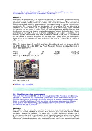 alguma opção do setup da placa mãe? Ou todas placas com fontes ATX operam dessa
maneira? Existe alguma maneira de desabilitar essa função?

Resposta:
Realmente várias placas de CPU, dependendo da fonte em uso, ligam e desligam durante
aproximadamente 1 segundo quando o estabilizador de voltagem é ligado. Isto não é
problema quando o computador fica o tempo todo ligado na tomada, mas torna-se um
incômodo quando é usado um estabilizador ou no-break para ligar ou desligar o computador
diariamente. Em mesmo tenho um computador com uma placa K7V que apresenta a
anomalia, fica ligada durante uns 3 segundos quando ligo o estabilizador, depois funciona
normalmente ao ser usado o botão Power. Os estabilizadores de voltagem geram uma
tensão maior que o normal durante uma fração de segundo quando são ligados. Isto é o que
chamamos de overshot. Você pode observar o efeito ligando um abajour no estabilizador. A
lâmpada piscará rapidamente com alta intensidade, depois ficará com a luminosidade
normal. Resolvi o problema utilizando um “filtro de linha” ligado depois do estabilizador.
Desta forma o computador não está energizado durante o overshoot, e o problema
não ocorre.

OBS: Em muitos casos é possível resolver este problema com um pequeno ajuste
no CMOS Setup, na seção BOOT ou Power Manager. Procure os seguintes itens e
deixe-os desabilitados:

Wake             Up                       on                 Ring:                    DISABLED
Wake            Up                       on                 Modem:                    DISABLED
Wake Up on Network: DISABLED




Uma placa de CPU ATX

  Volta ao topo da página




64) Dificuldade para ligar o computador
Tenho um micro Pentium III 550 128 de memória, placa de vídeo Voodoo 3d com 16 mega,
gabinete ATX e Windows ME. Ultimamente, quando tento ligar o micro depois de contar a
memória na tela inicial ele desliga e só consigo reinicia-lo se desligar no estabilizador, pois o
botão do micro fica inutilizado...Tenho que repetir este processo algumas vezes até que o
micro ligue no modo de segurança, após isso se eu reiniciar pelo Windows ele funciona
normalmente até que eu desligue...

Resposta:
Este problema é provavelmente um defeito de hardware. Erros de configuração ou bugs de
software não causam este tipo de anomalia. Não consegue executar o boot, desliga sozinho
depois da contagem de memória, e a seguir ignora o botão liga/desliga. Suspeito que o
problema esteja na fonte de alimentação, já que ela deveria obedecer diretamente a chave
liga/desliga, mesmo que exista um problema na placa de CPU. Em uma investigação em
laboratório, a primeira providência seria experimentar outra fonte. Ainda assim podem existir
 