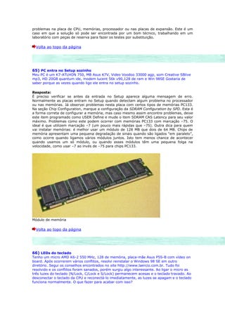 problemas na placa de CPU, memórias, processador ou nas placas de expansão. Este é um
caso em que a solução só pode ser encontrada por um bom técnico, trabalhando em um
laboratório com peças de reserva para fazer os testes por substituição.

  Volta ao topo da página




65) PC entra no Setup sozinho
Meu PC é um K7-ATLHON 750, MB Asus K7V, Video Voodoo 33000 agp, som Creative SBlive
mp3, HD 20GB quantum ide, modem lucent 56k v90,128 de ram e Win 98SE Gostaria de
saber porque as vezes quando ligo ele entra no setup sozinho.

Resposta:
É preciso verificar se antes da entrada no Setup aparece alguma mensagem de erro.
Normalmente as placas entram no Setup quando detectam algum problema no processador
ou nas memórias. Já observei problemas nesta placa com certos tipos de memórias PC133.
Na seção Chip Configuration, marque a configuração da SDRAM Configuration by SPD. Esta é
a forma correta de configurar a memória, mas caso mesmo assim encontre problemas, deixe
este item programado como USER Define e mude o item SDRAM CAS Latency para seu valor
máximo. Problemas como este podem ocorrer com memórias PC133 com marcação –75. O
ideal é que utilizem marcação –7 (um pouco mais rápidas que –75). Outra dica para quem
vai instalar memórias: é melhor usar um módulo de 128 MB que dois de 64 MB. Chips de
memória apresentam uma pequena degradação de sinais quando são ligados “em paralelo”,
como ocorre quando ligamos vários módulos juntos. Isto tem menos chance de acontecer
quando usamos um só módulo, ou quando esses módulos têm uma pequena folga na
velocidade, como usar –7 ao invés de –75 para chips PC133.




Módulo de memória

  Volta ao topo da página




66) LEDs do teclado
Tenho um micro AMD K6-2 550 MHz, 128 de memória, placa-mãe Asus P5S-B com vídeo on
board. Após ocorrerem vários conflitos, resolvi reinstalar o Windows 98 SE em outro
diretório. Segui os conselhos encontrados no site http://www.laercio.com.br. Tudo foi
resolvido e os conflitos foram sanados, porém surgiu algo interessante. Ao ligar o micro as
três luzes do teclado (N/Lock, C/Lock e S/Lock) permanecem acesas e o teclado travado. Ao
desconectar o teclado da CPU e reconectá-lo imediatamente, as luzes se apagam e o teclado
funciona normalmente. O que fazer para acabar com isso?
 