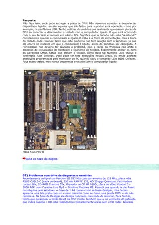 Resposta:
Não faça isso, você pode estragar a placa de CPU! Não devemos conectar e desconectar
dispositivos ligados, exceto aqueles que são feitos para suportar esta operação, como por
exemplo, os periféricos USB. Tenho notícias de usuários que realmente queimaram placas de
CPU ao conectar e desconectar o teclado com o computador ligado. O que está ocorrendo
com o seu teclado é comum em vários PCs. Significa que o teclado não está “resetando”
corretamente quando o computador é ligado. O vilão é a fonte de alimentação, mas a troca
do teclado pode resolver. Note que este problema não tem relação com o Windows, já que
ele ocorre no instante em que o computador é ligado, antes do Windows ser carregado. A
reinstalação não deveria ter causado o problema, pois a carga do Windows não afeta o
processo de inicialização do hardware e ligamento do teclado. Experimente alterar os itens
do Advanced CMOS Setup que afetam o teclado, como Boot Up Numeric Lock Status e
Typematic Rate Settings. Você pode ter feito alterações nessas áreas, ou então desfeito
alterações programadas pelo montador do PC, quando usou o comando Load BIOS Defaults.
Faça esses testes, mas nunca desconecte o teclado com o computador ligado!




Placa Asus P5S-B

  Volta ao topo da página




67) Problemas com drive de disquetes e memórias
Recentemente comprei um Pentium III 933 Mhz com barramento de 133 Mhz, placa mãe
ASUS CUSL2-C (nada on-board), 256 mb RAM PC 133, HD 20 giga Quantum, Fax-modem
Lucent 56k, CD-ROM Creative 52x, Gravador de CD HP 9100i, placa de vídeo Voodoo 3 -
3000 AGP, som Creative Live Mp3 + Studio e Windows ME. Percebi que quando ia dar Reset
na máquina pelo Windows, o drive de 1.44 rodava como se fosse desligar, mas depois
aparecia uma tela preta com um cursor piscando como se fosse uma janela DOS, e ele não
reiniciava. Na hora de Desligar ele desliga tudo bem, mas nada de reiniciar. Para fazê-lo,
tenho que pressionar o botão Reset da CPU. E notei também que a luz vermelha do gabinete
que indica quando o HD está rodando fica constantemente acesa sem o HD rodar. Gostaria
 
