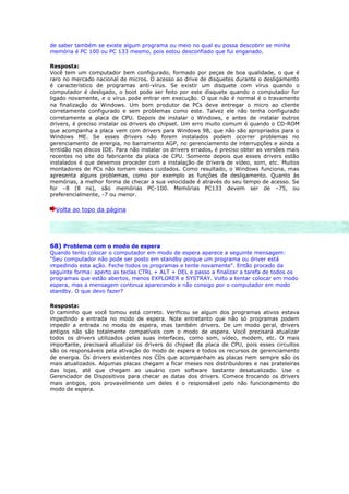 de saber também se existe algum programa ou meio no qual eu possa descobrir se minha
memória é PC 100 ou PC 133 mesmo, pois estou desconfiado que fui enganado.

Resposta:
Você tem um computador bem configurado, formado por peças de boa qualidade, o que é
raro no mercado nacional de micros. O acesso ao drive de disquetes durante o desligamento
é característico de programas anti-vírus. Se existir um disquete com vírus quando o
computador é desligado, o boot pode ser feito por este disquete quando o computador for
ligado novamente, e o vírus pode entrar em execução. O que não é normal é o travamento
na finalização do Windows. Um bom produtor de PCs deve entregar o micro ao cliente
corretamente configurado e sem problemas como este. Talvez ele não tenha configurado
corretamente a placa de CPU. Depois de instalar o Windows, e antes de instalar outros
drivers, é preciso instalar os drivers do chipset. Um erro muito comum é quando o CD-ROM
que acompanha a placa vem com drivers para Windows 98, que não são apropriados para o
Windows ME. Se esses drivers não forem instalados podem ocorrer problemas no
gerenciamento de energia, no barramento AGP, no gerenciamento de interrupções e ainda a
lentidão nos discos IDE. Para não instalar os drivers errados, é preciso obter as versões mais
recentes no site do fabricante da placa de CPU. Somente depois que esses drivers estão
instalados é que devemos proceder com a instalação de drivers de vídeo, som, etc. Muitos
montadores de PCs não tomam esses cuidados. Como resultado, o Windows funciona, mas
apresenta alguns problemas, como por exemplo as funções de desligamento. Quanto às
memórias, a melhor forma de checar a sua velocidade é através do seu tempo de acesso. Se
for –8 (8 ns), são memórias PC-100. Memórias PC133 devem ser de –75, ou
preferencialmente, -7 ou menor.

  Volta ao topo da página




68) Problema com o modo de espera
Quando tento colocar o computador em modo de espera aparece a seguinte mensagem:
"Seu computador não pode ser posto em standby porque um programa ou driver está
impedindo esta ação. Feche todos os programas e tente novamente". Então procedo da
seguinte forma: aperto as teclas CTRL + ALT + DEL e passo a finalizar a tarefa de todos os
programas que estão abertos, menos EXPLORER e SYSTRAY. Volto a tentar colocar em modo
espera, mas a mensagem continua aparecendo e não consigo por o computador em modo
standby. O que devo fazer?

Resposta:
O caminho que você tomou está correto. Verificou se algum dos programas ativos estava
impedindo a entrada no modo de espera. Note entretanto que não só programas podem
impedir a entrada no modo de espera, mas também drivers. De um modo geral, drivers
antigos não são totalmente compatíveis com o modo de espera. Você precisará atualizar
todos os drivers utilizados pelas suas interfaces, como som, vídeo, modem, etc. O mais
importante, precisará atualizar os drivers do chipset da placa de CPU, pois esses circuitos
são os responsáveis pela ativação do modo de espera e todos os recursos de gerenciamento
de energia. Os drivers existentes nos CDs que acompanham as placas nem sempre são os
mais atualizados. Algumas placas chegam a ficar meses nos distribuidores e nas prateleiras
das lojas, até que chegam ao usuário com software bastante desatualizado. Use o
Gerenciador de Dispositivos para checar as datas dos drivers. Comece trocando os drivers
mais antigos, pois provavelmente um deles é o responsável pelo não funcionamento do
modo de espera.
 