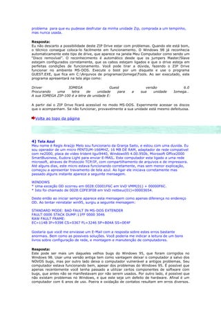 problema para que eu pudesse desfrutar da minha unidade Zip, comprada a um tempinho,
mas nunca usada.

Resposta:
Eu não descarto a possibilidade deste ZIP Drive estar com problemas. Quando ele está bom,
o técnico consegue coloca-lo facilmente em funcionamento. O Windows 98 já reconhecia
automaticamente este tipo de drive, que aparece na janela Meu Computador como sendo um
“Disco removível”. O reconhecimento é automático desde que os jumpers Master/Slave
estejam configurados corretamente, que os cabos estejam ligados e que o drive esteja em
perfeitas condições de funcionamento. Você pode tirar a dúvida, fazendo o ZIP Drive
funcionar no ambiente MS-DOS. Execute o boot por um disquete e use o programa
GUEST.EXE, que fica em C:Arquivos de programasIomegaTools. Ao ser executado, este
programa apresentará na tela algo como:

Driver             IOMEGA                  Guest                 versão              6.0
Procurando   uma     letra    de     unidade   para     a     sua    unidade    Iomega…
A sua IOMEGA ZIP-100 é a letra de unidade E:

A partir daí o ZIP Drive ficará acessível no modo MS-DOS. Experimente acessar os discos
que o acompanham. Se não funcionar, provavelmente a sua unidade está mesmo defeituosa.

  Volta ao topo da página




4) Tela Azul
Meu nome é Regis Araújo Melo sou funcionario da Granja Saito, e estou com uma duvida. Eu
sou operador de um micro PENTIUM-166MHZ, 16 MB DE RAM, adaptador de rede compativel
com ne2000, placa de video trident tgui9440, Windows95 4.00.950b, Microsoft Office2000
SmartBusiness, Eudora Light para enviar E-MAIL. Este computador esta ligado a uma rede
microsoft, atraves de Protocolo TCP/IP, com compartilhamento de arquivos e de impressora.
Até alguns dias, este micro estava funcionando corretamente, mas sem menor explicação,
começou a apresentar travamento de tela azul. Ao ligar ele iniciava corretamente mas
passado alguns instante aparece a seguinte mensagem.

WINDOWS
* Uma exceção OD ocorreu em 0028:C0001F6C em VxD VMM(01) + 00000F6C.
* Isto foi chamado de 0028:C0FE3F08 em VxD netbeui(01)+00003654.

Deste então ao iniciar sempre aparece esta mensagem como apenas diferença no endereço
OD. Ao tentar reinstalar win95, surgiu a seguinte mensagem:

STANDARD MODE: BAD FAULT IN MS-DOS EXTENDER
FAULT:0006 STACK DUMP:11FF 0000 3046
RAW FAULT FRAME:
EC=114B IP=9398 CS=0367 FL=3246 SP=B04A SS=0E4F

Gostaria que você me enviasse um E-Mail com a resposta sobre estes erros bastante
anormais. Bem como as possiveis soluções. Você poderia me indicar a leitura de um bons
livros sobre configuração de rede, e montagem e manutenção de computadores.

Resposta:
Este pode ser mais um daqueles velhos bugs do Windows 95, que foram corrigidos no
Windows 98. Usar uma versão antiga tem como vantagem deixar o computador a salvo dos
NOVOS bugs, mas por outro lado deixa o computador vulnerável a antigos problemas. Seu
computador estava funcionando bem, apesar dos problemas do Windows 95. É possível que
apenas recentemente você tenha passado a utilizar certos componentes de software com
bugs, que antes não se manifestavam por não serem usados. Por outro lado, é possível que
não existam problemas no Windows, e que este seja um defeito de hardware. Afinal é um
computador com 6 anos de uso. Poeira e oxidação de contatos resultam em erros diversos.
 