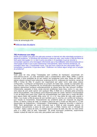 Fonte de alimentação ATX

  Volta ao topo da página




70) Problemas com IRQs
Desde que instalei uma placa de rede para acessar a internet em alta velocidade aconteceu o
seguinte problema : O Windows 98 reconhece a placa de rede, mas mudou o IRQ da Placa de
Som para interrupção 11 ( e não 5 como era antes ). O resultado é que ao reiniciar o
computador aparece uma mensagem informando que a SoundBlaster está direcionada para a
interrupção errada e que é para redirecionar manualmente. Após inúmeras tentativas, ao
conseguir fazer isso, o computador trava. Tive que tirar a placa de som para poder ligar o
computador novamente. O que devo fazer ? Poderiam me indicar algum artigo com a solução
do problema?

Resposta:
Você pode ler meu artigo “Instalações sem conflitos de hardware”, encontrado em
www.laercio.com.br. Lá você aprenderá toda a problemática sobre IRQs, DMAs e outros
recursos, e terá condições de se sair melhor em problemas como este. Antes de 1995, as
placas usavam jumpers para selecionar endereços de E/S, endereços de memória, canais de
DMA e linhas de IRQ. O usuário era responsável por saber como cada placa estava
configurada, e configurar corretamente os jumpers de todas elas, usando as instruções dos
seus manuais. Com o Windows 95, foi introduzida a tecnologia Plug and Play (PnP), na qual o
sistema operacional configura automaticamente as placas para que não ocorram conflitos.
Infelizmente, passados 6 anos, ainda ocorrem problemas nesta área, como é o seu caso.
Uma placa de som pode operar com qualquer IRQ. A IRQ5 era a utilizada pelas primeiras
placas Sound Blaster, mas qualquer outra disponível pode ser usada. Apenas é recomendável
o uso da IRQ5 para quem quer 100% de compatibilidade com jogos para o modo MS-DOS,
pois alguns deles não aceitam IRQs como 10, 11 e 12. Sua placa de rede está usando a
IRQ5, e ao mudar a IRQ da placa de som também para 5, ocorreu um conflito de hardware,
que resulta no travamento. Possivelmente seu problema pode ser resolvido da seguinte
forma: a) Retire a placa de rede; b) Instale a placa de som e mude sua IRQ para 5; c) Use
Gerenciador de Dispositivos / Computador / Propriedades / Reservar recursos; e reserve a
IRQ5. Será apresentado um aviso indicando que a IRQ5 já está ocupada, ignore; d)
Configure manualmente a placa de som para usar a IRQ5, mesmo com a indicação de
“conflito”. Teste a placa de som; e) Instale agora a placa de rede. Ela não vai mais tomar
para si a IRQ5, pois já está “reservada”. Se ainda ocorrerem problemas, experimente
instalar a placa de rede em outro slot, pois poderá usar outra IRQ.
 