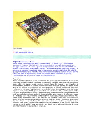 Placa de som

  Volta ao topo da página




71) Problema com webcam
Tenho um PC com processador AMD K6II de 500MHz, 128 Mb de RAM, e rodo sistema
operacional Windows - ME. Participei recentemente de uma promoção de velocidade de
conecção promovido pela Virtua e ganhei uma Web-camera da D-Link mod DSB-C100, com
entrada USB ( já tenho instalada essa entrada ). Ao instalar a camera não obtive imagem , o
que ocorreu quando a instalei para teste em outro micro com sitema Windows 98. Achando
que o problema estava no Driver fui até o site do fabricante e baixei o driver daquela camera
para o ME. Nada se Modificou. A camera não funciona. Existe outra solucão ou devo
realmente não usar o ME, como muitos já me aconselharam?

Resposta:
Tenho recebido notícias de vários usuários de PCs equipados com interfaces USB que não
funcionam. Em alguns casos a interface simplesmente não está conectada internamente na
placa mãe. Em outros casos, existem mesmo bugs de hardware que impedem o
funcionamento. Durante os últimos anos os fabricantes de placas de CPU não deram muita
atenção ao correto funcionamento das interfaces USB, já que os dispositivos USB eram
raríssimos no mercado. As placas mais novas já são isentas desses bugs, mas a sua, sendo
equipada com um K6-2/500, provavelmente é um projeto de 1998, e ainda podem existir
tais bugs. O procedimento correto é mesmo baixar o driver da câmera. O problema também
pode ser resolvido no site do fabricante da placa de CPU (você esqueceu de informar a marca
e o modelo), onde provavelmente existe um driver atualizado para as suas interfaces USB.
Esses drivers funcionarão caso o bug não seja de hardware. Note ainda que em muitas
placas de CPU é preciso habilitar as interfaces USB no CMOS Setup. Verifique no Gerenciador
de Dispositivos se as interfaces USB estão ativadas e com os drivers instalados, sem
conflitos. Uma última solução seria desabilitar as suas interfaces USB e adquirir uma placa
de interface USB avulsa, para barramento PCI. Essas placas são relativamente fáceis de
encontrar no comércio especializado em placas.
 