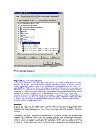 As interfaces USB indicadas no Gerenciador de Dispositivos

  Volta ao topo da página




72) Problema com modem Lucent
Tenho um PC Pentium III 600, placa Asus P3W, HD 8.4 Gb, 128 Mb de Ram, placa de vídeo
AGP de 8 Mb, Modem Lucent 56K com Windows ME instalado. Ao tentar atualizar o drive do
modem utilizando o arquivo obtido no site do fabricante, é instalado Lucent Win Modem no
lugar do LT Win Modem, mas também é criado um dispositivo chamado Enumerator, alem do
fato de que não é encontrado o dispositivo para a instalação do Voice Wave. Após o termino
da instalação conecto à Internet porém logo imediatamente a mesma fica totalmente inativa
a despeito de qualquer tentativa quer seja através do Internet Explorer ou do Outlook
Express, simplesmente nada acontece e sou obrigado a reinstalar o modem utilizando o drive
do CD de instalação que é de 1997, para que a conexão volte a funcionar. Gostaria de saber
se há algo que possa fazer a respeito? Será problema do modem ou incompatibilidade do
Windows ME com o Modem da Lucent?

Resposta:
O seu é um raro caso de problema com modems Lucent. Por isso tenho indicado esses
modems há vários meses. Por outro lado, os modems Motorola e PCTel são muito
problemáticos. Toda semana recebo várias cartas de leitures relatando problemas com esses
modems.

Os modems com chips Lucent funcionam bem com os drivers do Windows ME, e apresentam
taxas de até 52.000 bps. As conexões são bastante estáveis. Você não explicou porque quis
atualizar o driver do modem. Se o driver do Windows ME não apresentava problemas, volte a
utilizá-lo. Um outro detalhe importante é que na verdade os modems não são Lucent, e sim
os chips. A Lucent produz os chips e os vende para os fabricantes de modems, além de
 
