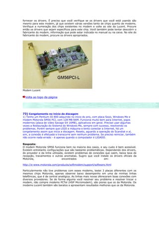 fornecer os drivers. É preciso que você verifique se os drivers que você está usando são
mesmo para este modem, já que existem várias versões tanto de chips quanto de modems.
Verifique a numeração dos chips existentes no modem e volte ao site da Lucent. Procure
então os drivers que sejam específicos para este chip. Você também pode tentar descobrir o
fabricante do modem, informação que pode estar indicada no manual ou na caixa. No site do
fabricante do modem, procure os drivers apropriados.




Modem Lucent

  Volta ao topo da página




73) Congelamento no início da discagem
1) Tenho um Pentium III 800 adquirido no início do ano, com placa Soyo, Windows Me e
modem Motorola SM56 PCI, com 128 MB RAM. Funciona muito bem para Internet, jogos
modernos (placa de vídeo Savage S4 16MB), aplicativos em geral. Precisei usar algumas
vezes a Restauração do Sistema do Windows Me, sempre com sucesso, resolvendo os
problemas. Porém sempre que LIGO a máquina e tento conectar a Internet, há um
congelamento assim que inicia a discagem. Reseto, aguardo a operação do Scandisk e aí,
sim, a conexão é efetuada e transcorre sem nenhum problema. Se preciso reiniciar, também
não ocorre nada errado - é apenas quando o computador é LIGADO.

Resposta:
O modem Motorola SM56 funciona bem na maioria dos casos, e seu custo é bem acessível.
Existem entretanto configurações que são bastante problemáticas. Dependendo dos drivers,
do provedor e da linha utilizada, existem problemas de conexões que caem, baixa taxa de
recepção, travamentos e outras anomalias. Sugiro que você instale os drivers oficiais da
Motorola,                      encontrados                     em:

http://e-www.motorola.com/products/softmodem/support/software.html

Particularmente não tive problemas com esses modems, testei 3 placas diferentes com os
mesmos chips Motorola, apenas observei baixo desempenho em uma de minhas linhas
telefônicas, que é de central analógica. As linhas mais novas ofereceram boas conexões com
diversos provedores. Se de forma alguma você resolver seu problema e resolver trocar o
modem, não compre modems PCTel (HSP Micromodem), são piores que os da Motorola. Os
modems Lucent também são baratos e apresentam resultados melhores que os da Motorola.
 