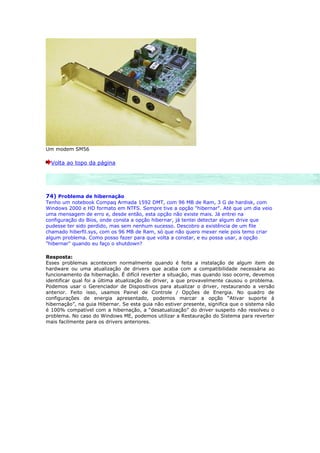 Um modem SM56

  Volta ao topo da página




74) Problema de hibernação
Tenho um notebook Compaq Armada 1592 DMT, com 96 MB de Ram, 3 G de hardisk, com
Windows 2000 e HD formato em NTFS. Sempre tive a opção "hibernar". Até que um dia veio
uma mensagem de erro e, desde então, esta opção não existe mais. Já entrei na
configuração do Bios, onde consta a opção hibernar, já tentei detectar algum drive que
pudesse ter sido perdido, mas sem nenhum sucesso. Descobro a existência de um file
chamado hiberfil.sys, com os 96 MB de Ram, só que não quero mexer nele pois temo criar
algum problema. Como posso fazer para que volta a constar, e eu possa usar, a opção
"hibernar" quando eu faço o shutdown?

Resposta:
Esses problemas acontecem normalmente quando é feita a instalação de algum item de
hardware ou uma atualização de drivers que acaba com a compatibilidade necessária ao
funcionamento da hibernação. É difícil reverter a situação, mas quando isso ocorre, devemos
identificar qual foi a última atualização de driver, a que provavelmente causou o problema.
Podemos usar o Gerenciador de Dispositivos para atualizar o driver, restaurando a versão
anterior. Feito isso, usamos Painel de Controle / Opções de Energia. No quadro de
configurações de energia apresentado, podemos marcar a opção “Ativar suporte à
hibernação”, na guia Hibernar. Se esta guia não estiver presente, significa que o sistema não
é 100% compatível com a hibernação, a “desatualização” do driver suspeito não resolveu o
problema. No caso do Windows ME, podemos utilizar a Restauração do Sistema para reverter
mais facilmente para os drivers anteriores.
 