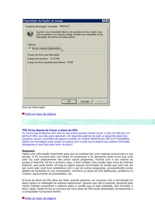 Guia de hibernação

  Volta ao topo da página




75) Erros depois de trocar a placa de CPU
Eu nunca tive problema com meu pc ate entao quando resolvi trocar o meu k6 500 por um
pentium 850, que deu para aparecer, em algumas paginas da web, a seguintes palavras;
(iexplore causou uma falha de pagina invalida no modulo MSJAVA.DLL EM 017f:7aa5b802)
depois da mensagem,tudo acaba na estaca zero e tudo que è pagina que estava mimizada
desaparece.o que faço pelo amor de deus?

Resposta:
Faltou uma informação importante para que eu pudesse dar uma resposta precisa para a sua
dúvida. O PC funciona bem com todos os programas e só apresenta esses erros que você
cita? Ou você praticamente não utiliza outros programas, ficando com o uso restrito ao
acesso à Internet? Se for o primeiro caso, é bom instalar uma versão mais nova do Internet
Explorer, pois pode existir um bug ou algum arquivo corrompido na versão que você usa. Se
por outro lado você tiver problemas com o uso de outros programas, provavelmente existe
defeito de hardware no seu computador: memória ou placa de CPU defeituosa, problema no
modem, aquecimento do processador, etc.

A troca da placa de CPU deve ser feita, quando possível, em conjunto com a formatação do
disco rígido e a instalação do sistema operacional. Quando isso não é possível, devemos pelo
menos instalar novamente o sistema sobre a versão que já está instalada, sem formatar o
disco rígido. Desta forma os recursos da nova placa de CPU serão detectados corretamente e
o computador funcionará melhor.

  Volta ao topo da página
 